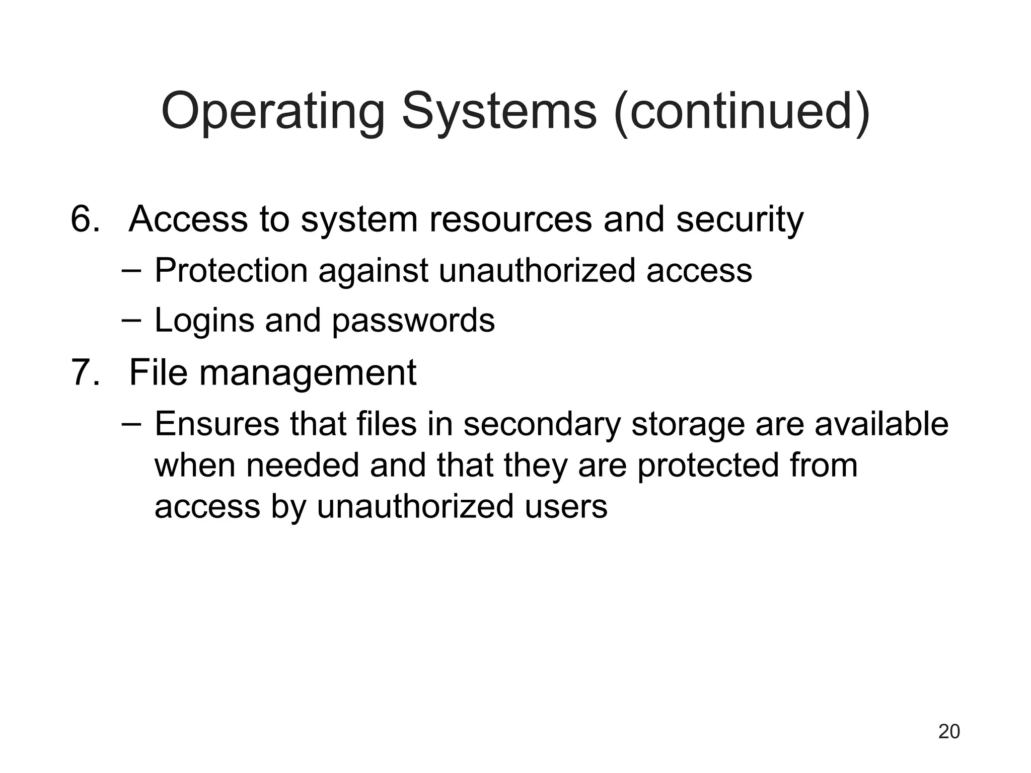 20
Operating Systems (continued)
6. Access to system resources and security
– Protection against unauthorized access
– Logins and passwords
7. File management
– Ensures that files in secondary storage are available
when needed and that they are protected from
access by unauthorized users
 