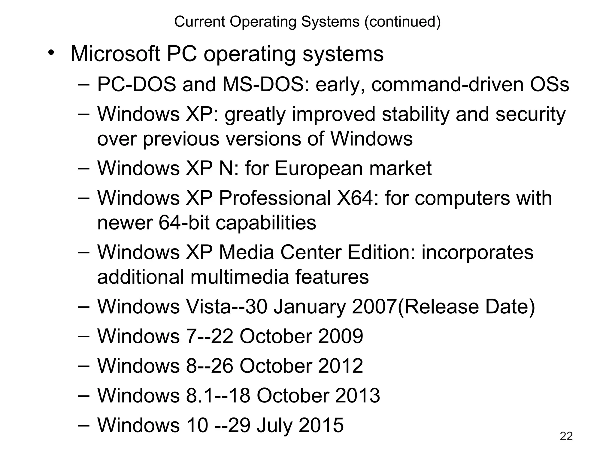 22
Current Operating Systems (continued)
• Microsoft PC operating systems
– PC-DOS and MS-DOS: early, command-driven OSs
– Windows XP: greatly improved stability and security
over previous versions of Windows
– Windows XP N: for European market
– Windows XP Professional X64: for computers with
newer 64-bit capabilities
– Windows XP Media Center Edition: incorporates
additional multimedia features
– Windows Vista--30 January 2007(Release Date)
– Windows 7--22 October 2009
– Windows 8--26 October 2012
– Windows 8.1--18 October 2013
– Windows 10 --29 July 2015
 