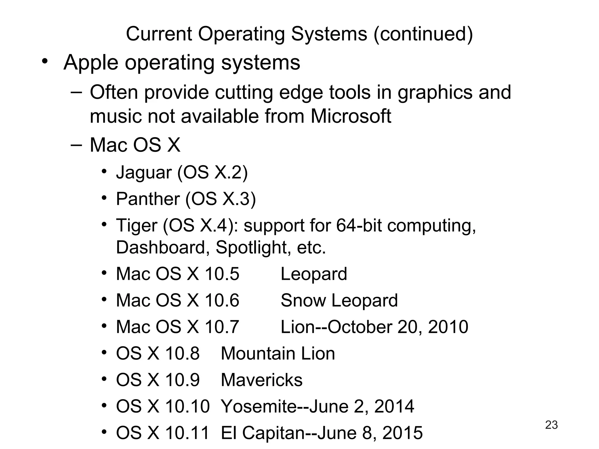 23
Current Operating Systems (continued)
• Apple operating systems
– Often provide cutting edge tools in graphics and
music not available from Microsoft
– Mac OS X
• Jaguar (OS X.2)
• Panther (OS X.3)
• Tiger (OS X.4): support for 64-bit computing,
Dashboard, Spotlight, etc.
• Mac OS X 10.5 Leopard
• Mac OS X 10.6 Snow Leopard
• Mac OS X 10.7 Lion--October 20, 2010
• OS X 10.8 Mountain Lion
• OS X 10.9 Mavericks
• OS X 10.10 Yosemite--June 2, 2014
• OS X 10.11 El Capitan--June 8, 2015
 