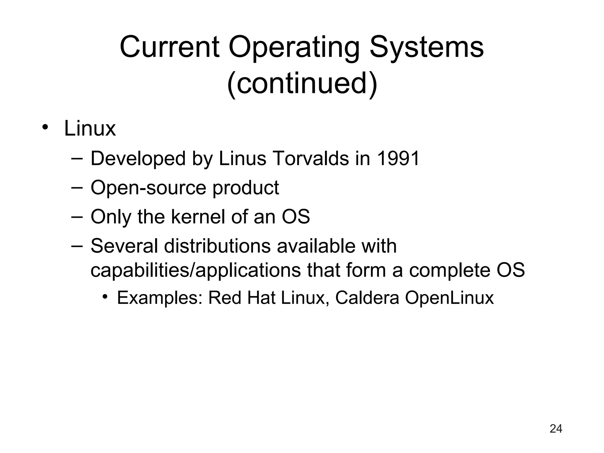 24
Current Operating Systems
(continued)
• Linux
– Developed by Linus Torvalds in 1991
– Open-source product
– Only the kernel of an OS
– Several distributions available with
capabilities/applications that form a complete OS
• Examples: Red Hat Linux, Caldera OpenLinux
 