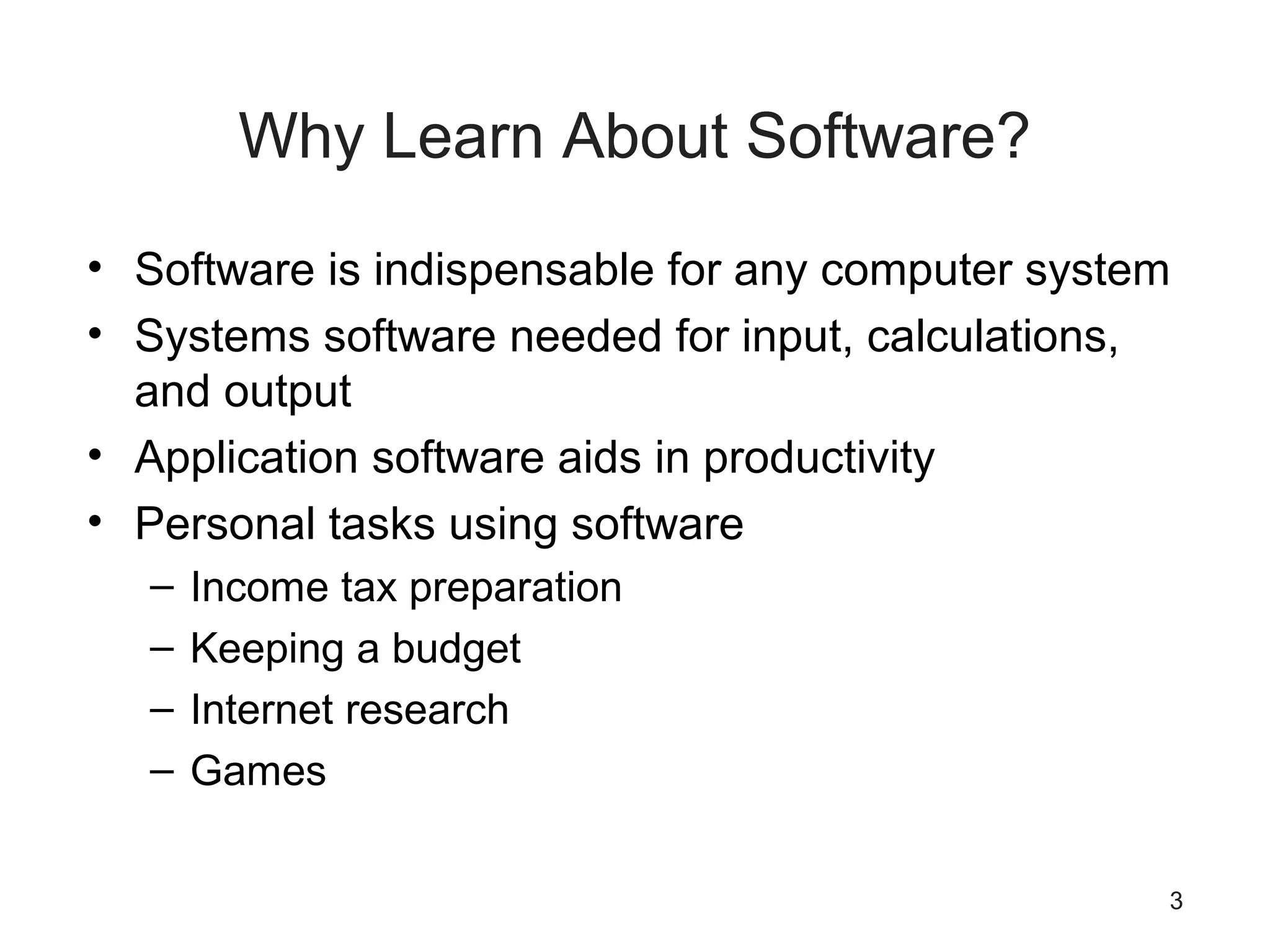 3
Why Learn About Software?
• Software is indispensable for any computer system
• Systems software needed for input, calculations,
and output
• Application software aids in productivity
• Personal tasks using software
– Income tax preparation
– Keeping a budget
– Internet research
– Games
 