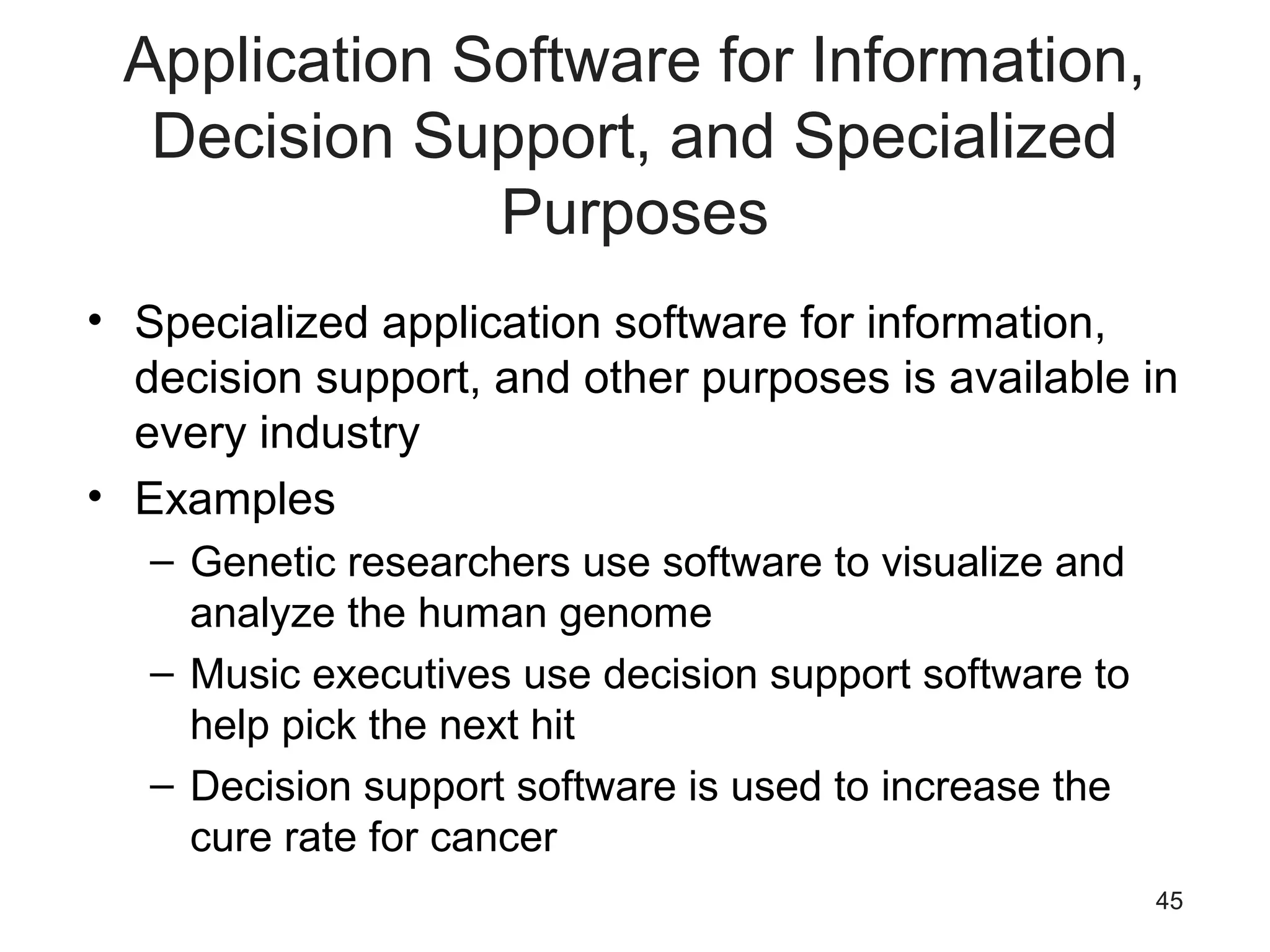 45
Application Software for Information,
Decision Support, and Specialized
Purposes
• Specialized application software for information,
decision support, and other purposes is available in
every industry
• Examples
– Genetic researchers use software to visualize and
analyze the human genome
– Music executives use decision support software to
help pick the next hit
– Decision support software is used to increase the
cure rate for cancer
 