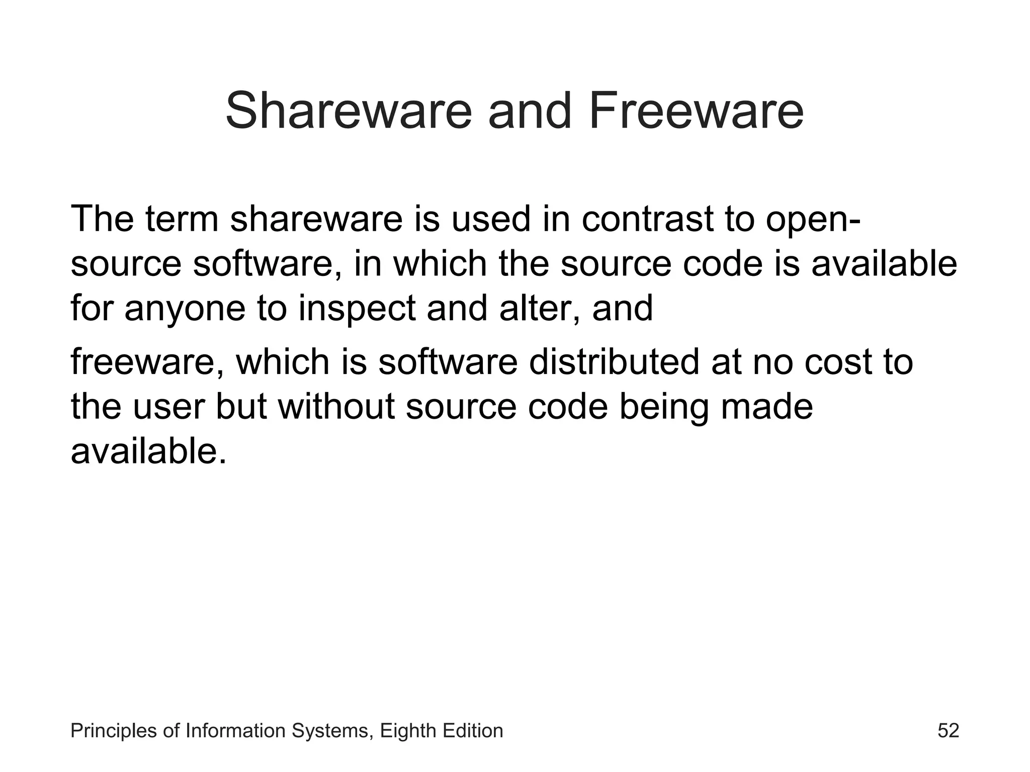 Shareware and Freeware
The term shareware is used in contrast to open-
source software, in which the source code is available
for anyone to inspect and alter, and
freeware, which is software distributed at no cost to
the user but without source code being made
available.
Principles of Information Systems, Eighth Edition 52
 