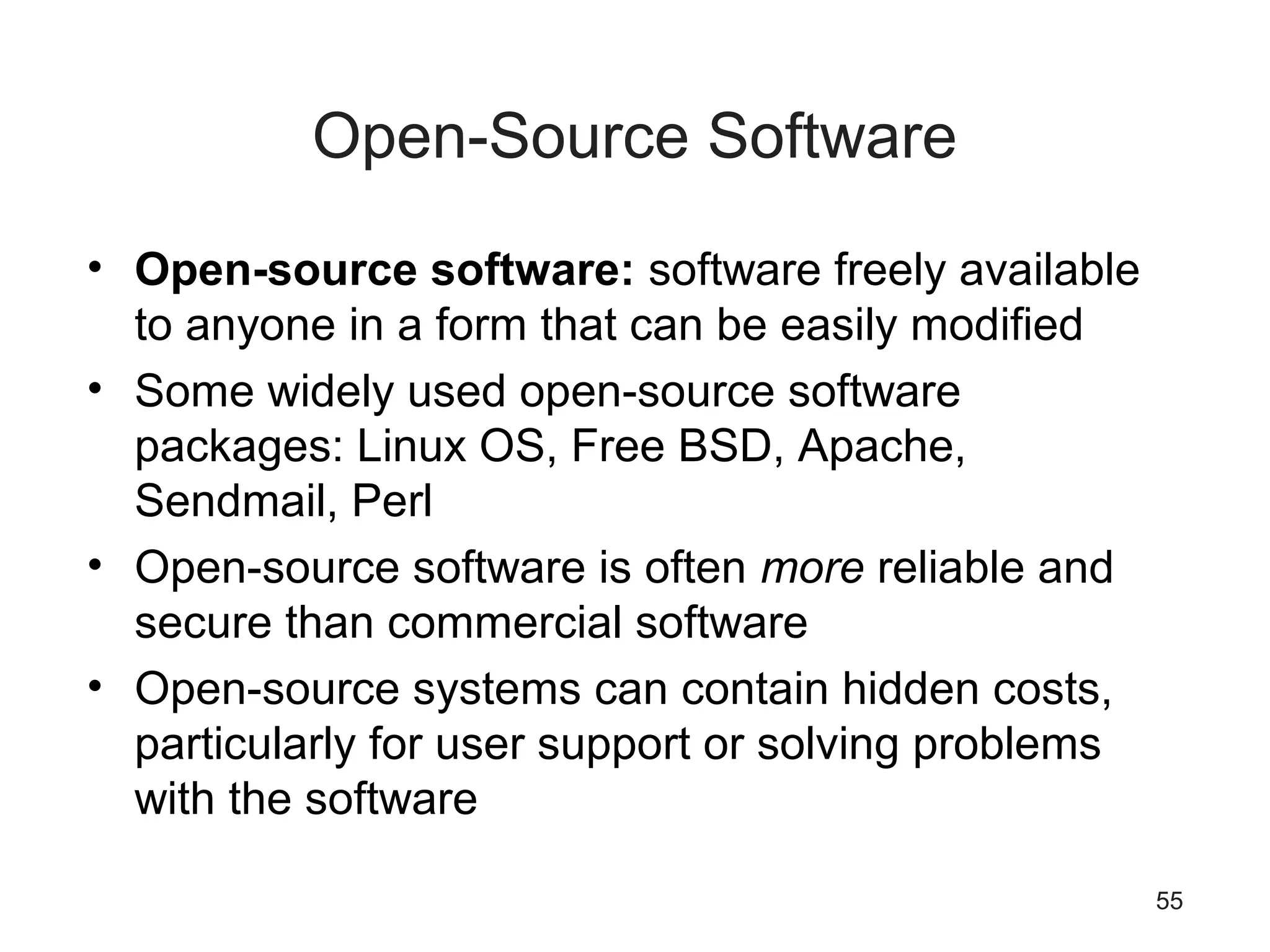 55
Open-Source Software
• Open-source software: software freely available
to anyone in a form that can be easily modified
• Some widely used open-source software
packages: Linux OS, Free BSD, Apache,
Sendmail, Perl
• Open-source software is often more reliable and
secure than commercial software
• Open-source systems can contain hidden costs,
particularly for user support or solving problems
with the software
 