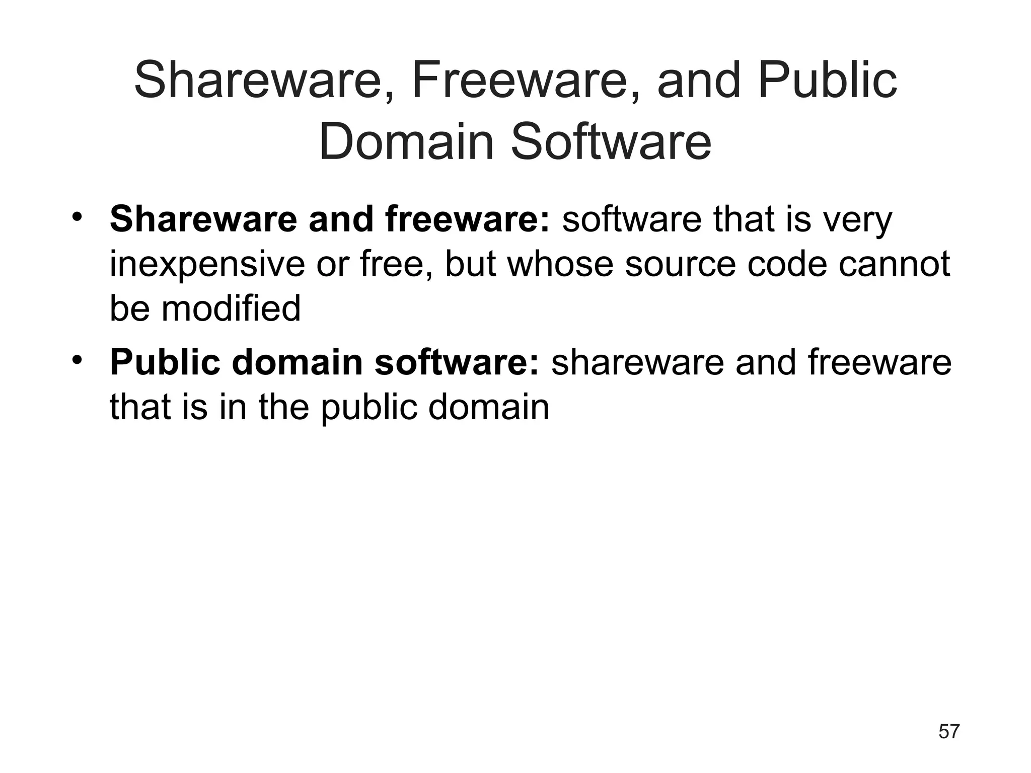 57
Shareware, Freeware, and Public
Domain Software
• Shareware and freeware: software that is very
inexpensive or free, but whose source code cannot
be modified
• Public domain software: shareware and freeware
that is in the public domain
 