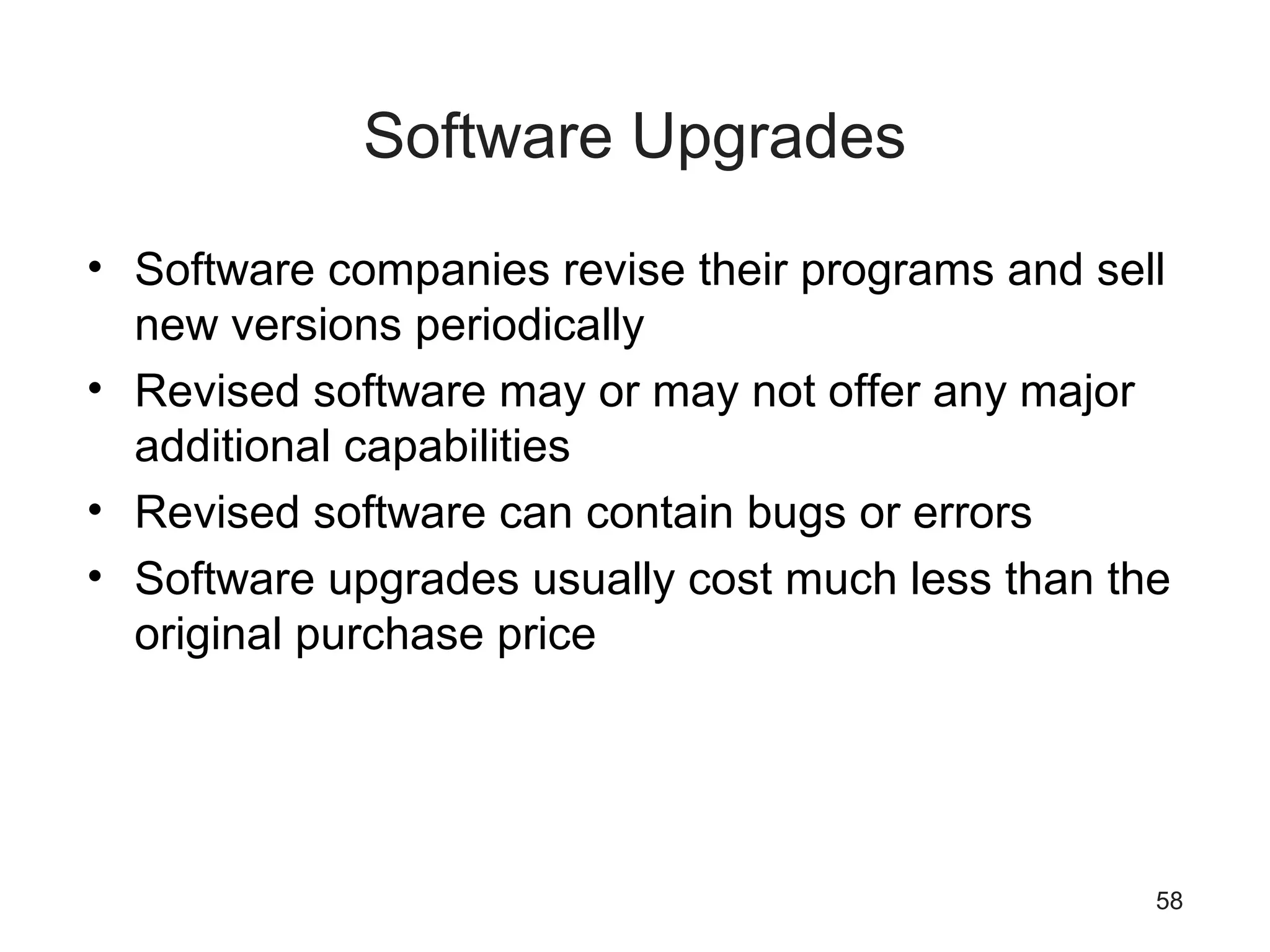 58
Software Upgrades
• Software companies revise their programs and sell
new versions periodically
• Revised software may or may not offer any major
additional capabilities
• Revised software can contain bugs or errors
• Software upgrades usually cost much less than the
original purchase price
 