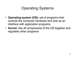 11
Operating Systems
• Operating system (OS): set of programs that
controls the computer hardware and acts as an
interface with application programs
• Kernel: ties all components of the OS together and
regulates other programs
 