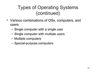 12
Types of Operating Systems
(continued)
• Various combinations of OSs, computers, and
users
– Single computer with a single user
– Single computer with multiple users
– Multiple computers
– Special-purpose computers
 