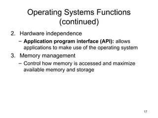 17
Operating Systems Functions
(continued)
2. Hardware independence
– Application program interface (API): allows
applications to make use of the operating system
3. Memory management
– Control how memory is accessed and maximize
available memory and storage
 