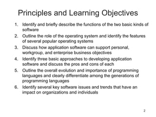 2
Principles and Learning Objectives
1. Identify and briefly describe the functions of the two basic kinds of
software
2. Outline the role of the operating system and identify the features
of several popular operating systems
3. Discuss how application software can support personal,
workgroup, and enterprise business objectives
4. Identify three basic approaches to developing application
software and discuss the pros and cons of each
5. Outline the overall evolution and importance of programming
languages and clearly differentiate among the generations of
programming languages
6. Identify several key software issues and trends that have an
impact on organizations and individuals
 