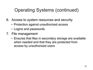 20
Operating Systems (continued)
6. Access to system resources and security
– Protection against unauthorized access
– Logins and passwords
7. File management
– Ensures that files in secondary storage are available
when needed and that they are protected from
access by unauthorized users
 