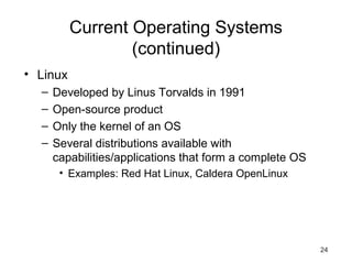 24
Current Operating Systems
(continued)
• Linux
– Developed by Linus Torvalds in 1991
– Open-source product
– Only the kernel of an OS
– Several distributions available with
capabilities/applications that form a complete OS
• Examples: Red Hat Linux, Caldera OpenLinux
 