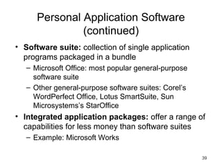 39
Personal Application Software
(continued)
• Software suite: collection of single application
programs packaged in a bundle
– Microsoft Office: most popular general-purpose
software suite
– Other general-purpose software suites: Corel’s
WordPerfect Office, Lotus SmartSuite, Sun
Microsystems’s StarOffice
• Integrated application packages: offer a range of
capabilities for less money than software suites
– Example: Microsoft Works
 