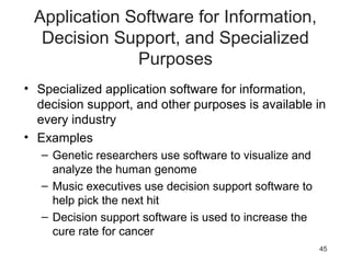 45
Application Software for Information,
Decision Support, and Specialized
Purposes
• Specialized application software for information,
decision support, and other purposes is available in
every industry
• Examples
– Genetic researchers use software to visualize and
analyze the human genome
– Music executives use decision support software to
help pick the next hit
– Decision support software is used to increase the
cure rate for cancer
 