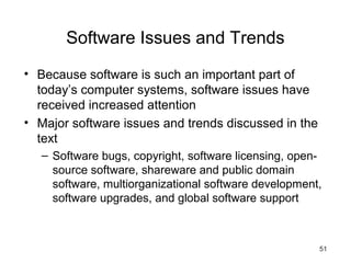 51
Software Issues and Trends
• Because software is such an important part of
today’s computer systems, software issues have
received increased attention
• Major software issues and trends discussed in the
text
– Software bugs, copyright, software licensing, open-
source software, shareware and public domain
software, multiorganizational software development,
software upgrades, and global software support
 