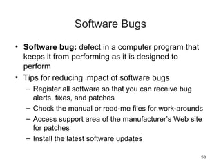53
Software Bugs
• Software bug: defect in a computer program that
keeps it from performing as it is designed to
perform
• Tips for reducing impact of software bugs
– Register all software so that you can receive bug
alerts, fixes, and patches
– Check the manual or read-me files for work-arounds
– Access support area of the manufacturer’s Web site
for patches
– Install the latest software updates
 