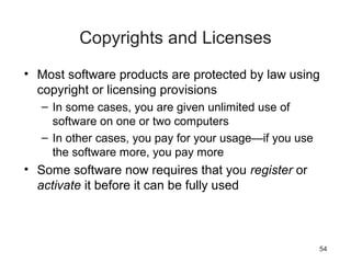 54
Copyrights and Licenses
• Most software products are protected by law using
copyright or licensing provisions
– In some cases, you are given unlimited use of
software on one or two computers
– In other cases, you pay for your usage—if you use
the software more, you pay more
• Some software now requires that you register or
activate it before it can be fully used
 