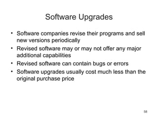 58
Software Upgrades
• Software companies revise their programs and sell
new versions periodically
• Revised software may or may not offer any major
additional capabilities
• Revised software can contain bugs or errors
• Software upgrades usually cost much less than the
original purchase price
 
