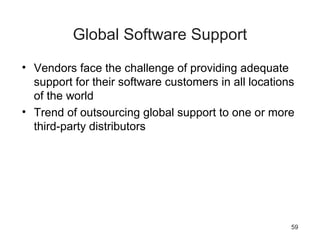 59
Global Software Support
• Vendors face the challenge of providing adequate
support for their software customers in all locations
of the world
• Trend of outsourcing global support to one or more
third-party distributors
 