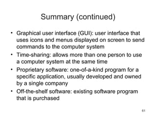 61
Summary (continued)
• Graphical user interface (GUI): user interface that
uses icons and menus displayed on screen to send
commands to the computer system
• Time-sharing: allows more than one person to use
a computer system at the same time
• Proprietary software: one-of-a-kind program for a
specific application, usually developed and owned
by a single company
• Off-the-shelf software: existing software program
that is purchased
 