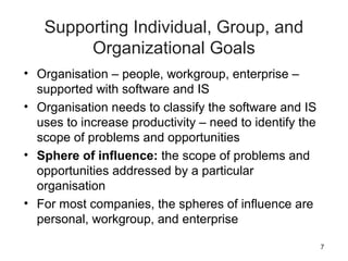 7
Supporting Individual, Group, and
Organizational Goals
• Organisation – people, workgroup, enterprise –
supported with software and IS
• Organisation needs to classify the software and IS
uses to increase productivity – need to identify the
scope of problems and opportunities
• Sphere of influence: the scope of problems and
opportunities addressed by a particular
organisation
• For most companies, the spheres of influence are
personal, workgroup, and enterprise
 