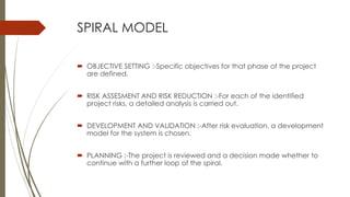 SPIRAL MODEL
 OBJECTIVE SETTING :-Specific objectives for that phase of the project
are defined.
 RISK ASSESMENT AND RISK REDUCTION :-For each of the identified
project risks, a detailed analysis is carried out.
 DEVELOPMENT AND VALIDATION :-After risk evaluation, a development
model for the system is chosen.
 PLANNING :-The project is reviewed and a decision made whether to
continue with a further loop of the spiral.
 