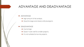 ADVANTAGE AND DISADVANTAGE
 ADVANTAGE
 High amount of risk analysis.
 Good for large and mission-critical projects.
 DISADVANTAGE
 Cost id high.
 Doesn’t work well for smaller projects.
 It is not suitable for low risk projects.
 