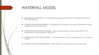 WATERFALL MODEL
 REQUIREMENT DEFINITION :- the program developer and the client sit together to discuss
the requirements.
 SYSTEM AND SOFTWARE DESIGN :- the designer according to the given requirement makes
database,modules,forms etc.
 IMPLEMENTATION AND UNIT TESTING :- Here actual coding is started. The system is first
developed in small programs called unit.
 INTEGRATION AND SYSTEM TESTING :- In this phase the units are integrated into a complete
system.
 OPERATIONS AND MAINTENANCE :- In this phase the system is put into practical use.
 