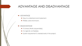 ADVANTAGE AND DISADVANTAGE
 ADVANTAGE
 Easy to understand and implement.
 Widely used and known.
 DISADVANTAGE
 It is linear (Works sequentially).
 It is rigid (its not flexible).
 System requirement is needed early in the project.
 