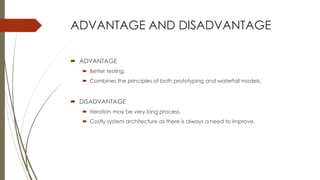 ADVANTAGE AND DISADVANTAGE
 ADVANTAGE
 Better testing.
 Combines the principles of both prototyping and waterfall models.
 DISADVANTAGE
 Iteration may be very long process.
 Costly system architecture as there is always a need to improve.
 