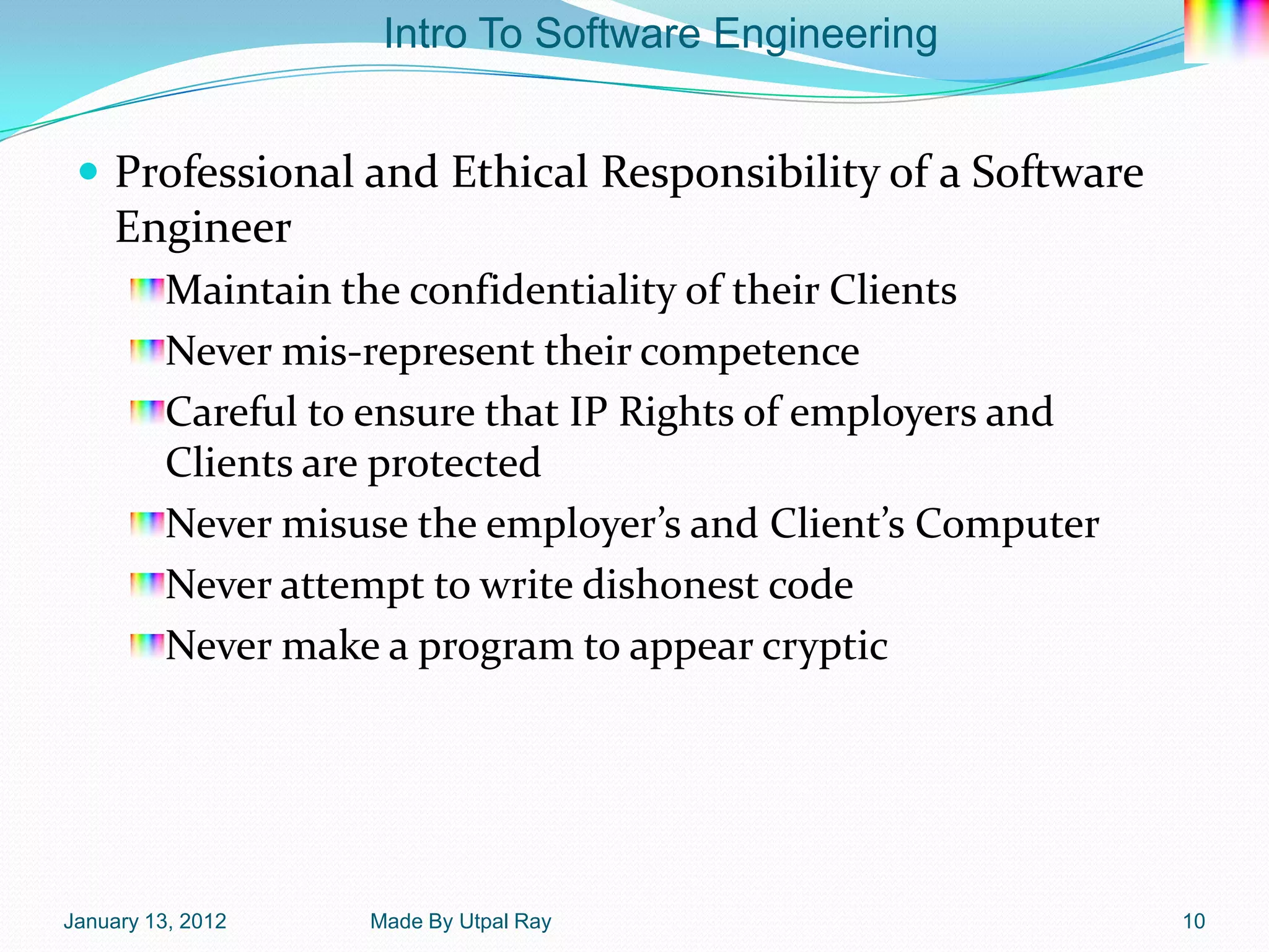 Intro To Software Engineering


  Professional and Ethical Responsibility of a Software
    Engineer
         Maintain the confidentiality of their Clients
         Never mis-represent their competence
         Careful to ensure that IP Rights of employers and
         Clients are protected
         Never misuse the employer’s and Client’s Computer
         Never attempt to write dishonest code
         Never make a program to appear cryptic




January 13, 2012   Made By Utpal Ray                         10
 