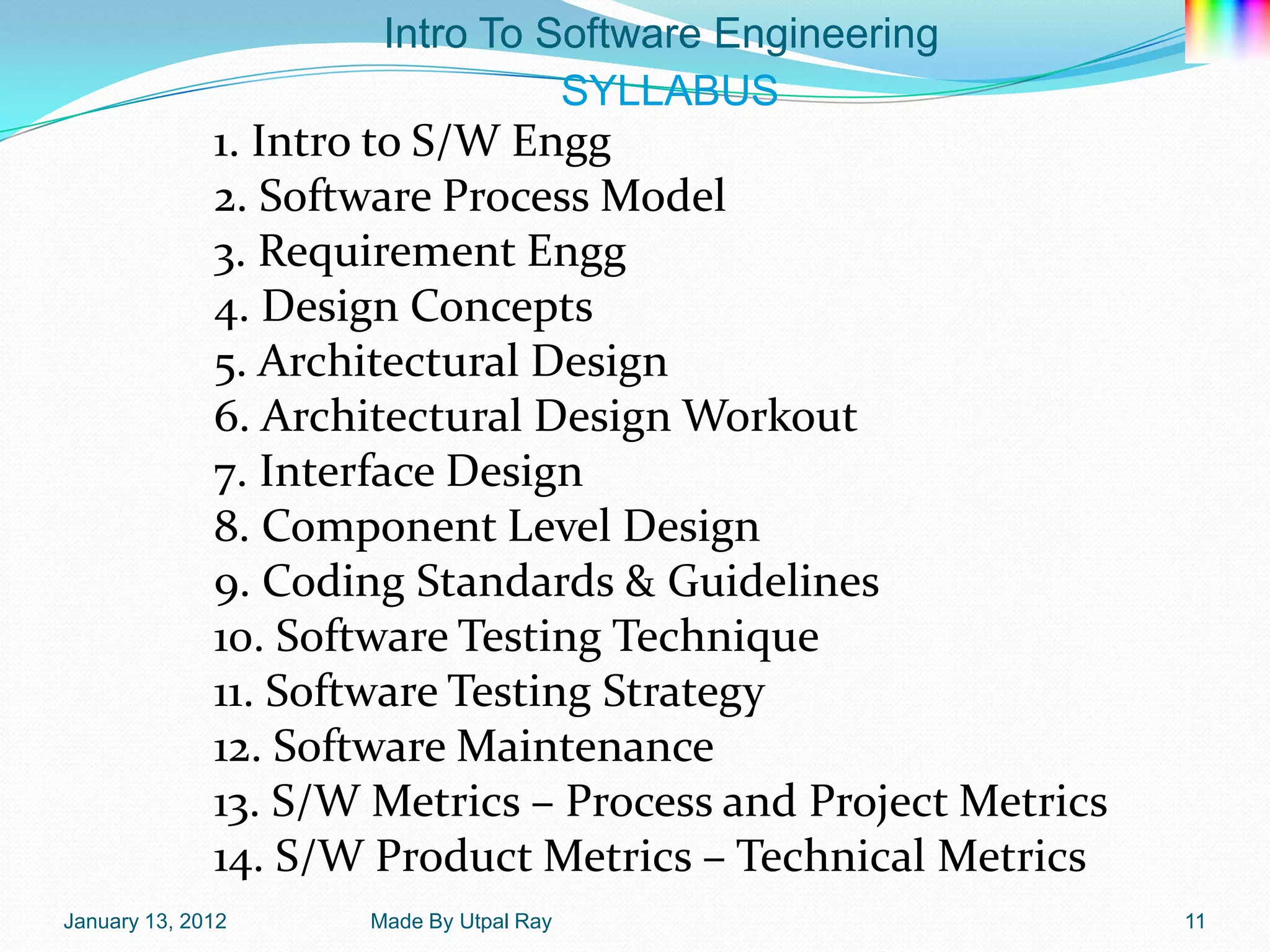 Intro To Software Engineering
                                SYLLABUS
              1. Intro to S/W Engg
              2. Software Process Model
              3. Requirement Engg
              4. Design Concepts
              5. Architectural Design
              6. Architectural Design Workout
              7. Interface Design
              8. Component Level Design
              9. Coding Standards & Guidelines
              10. Software Testing Technique
              11. Software Testing Strategy
              12. Software Maintenance
              13. S/W Metrics – Process and Project Metrics
              14. S/W Product Metrics – Technical Metrics
January 13, 2012     Made By Utpal Ray                        11
 