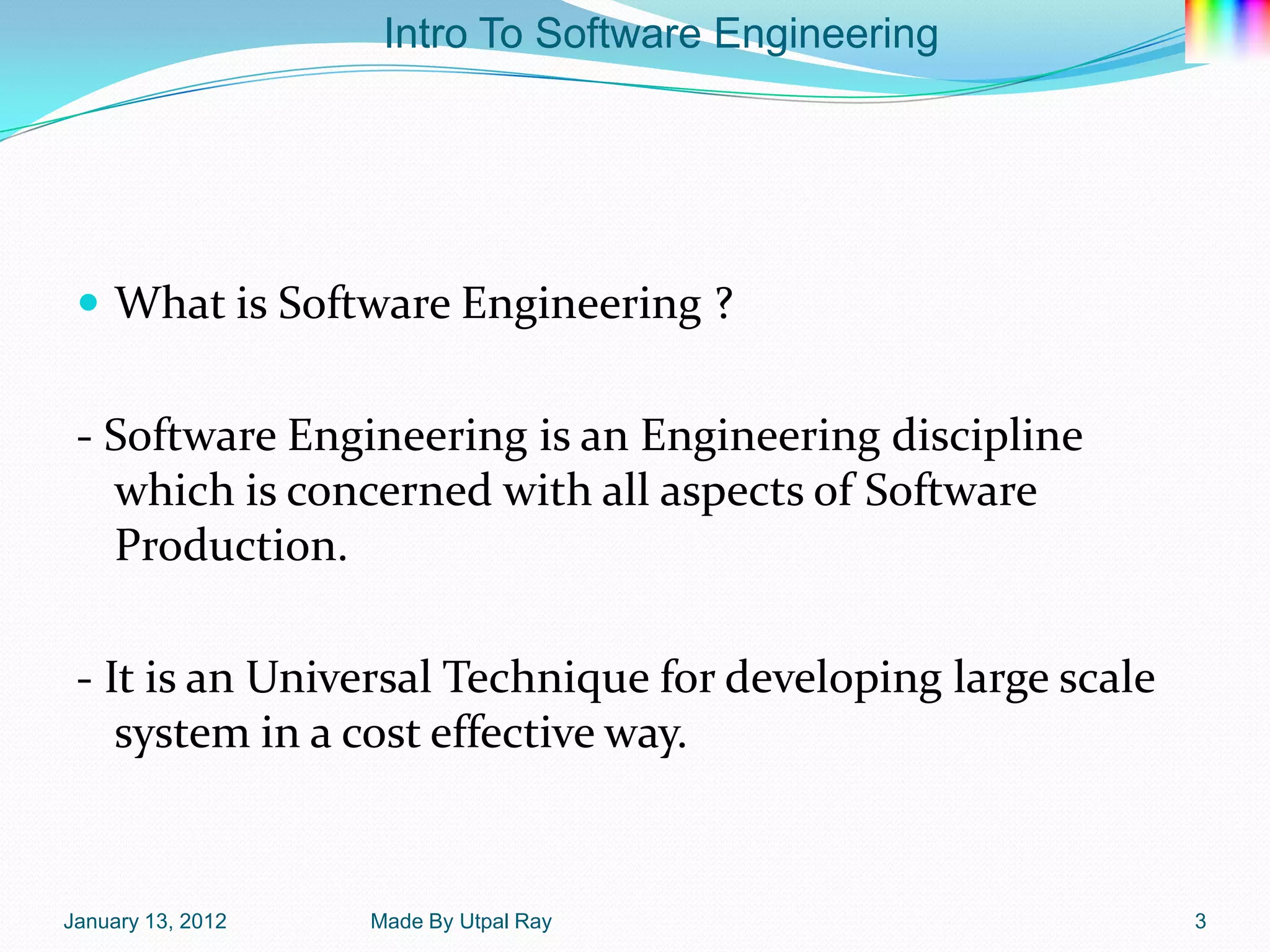 Intro To Software Engineering




  What is Software Engineering ?


 - Software Engineering is an Engineering discipline
   which is concerned with all aspects of Software
   Production.

 - It is an Universal Technique for developing large scale
    system in a cost effective way.


January 13, 2012   Made By Utpal Ray                         3
 