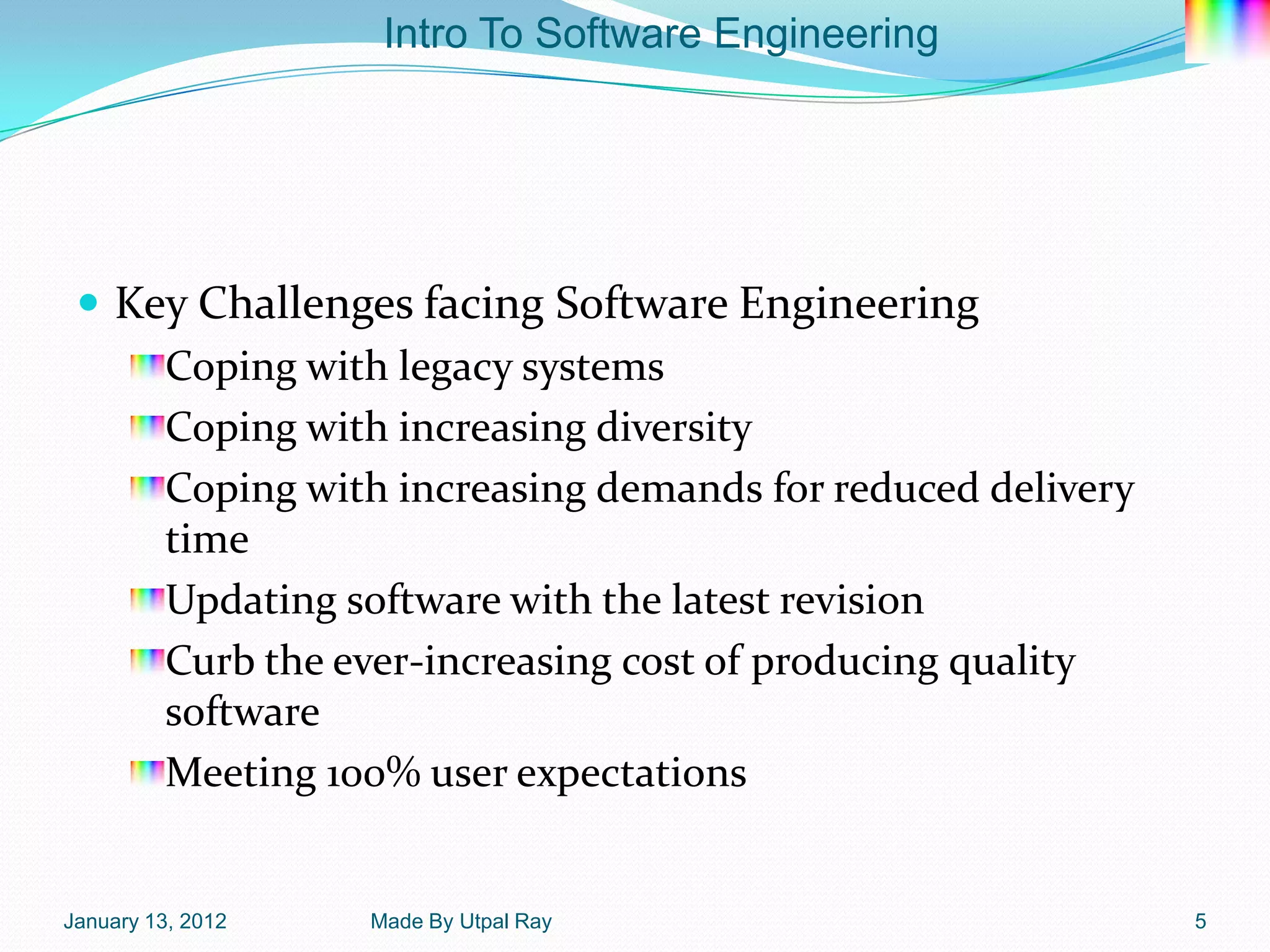 Intro To Software Engineering




  Key Challenges facing Software Engineering
     Coping with legacy systems
     Coping with increasing diversity
     Coping with increasing demands for reduced delivery
     time
     Updating software with the latest revision
     Curb the ever-increasing cost of producing quality
     software
     Meeting 100% user expectations


January 13, 2012   Made By Utpal Ray                       5
 