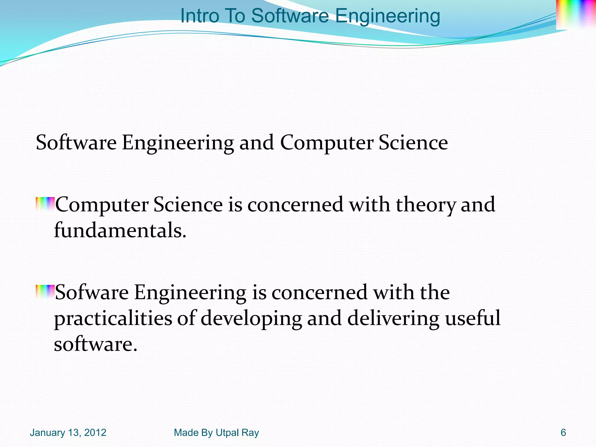 Intro To Software Engineering




 Software Engineering and Computer Science

    Computer Science is concerned with theory and
    fundamentals.

    Sofware Engineering is concerned with the
    practicalities of developing and delivering useful
    software.


January 13, 2012   Made By Utpal Ray                     6
 