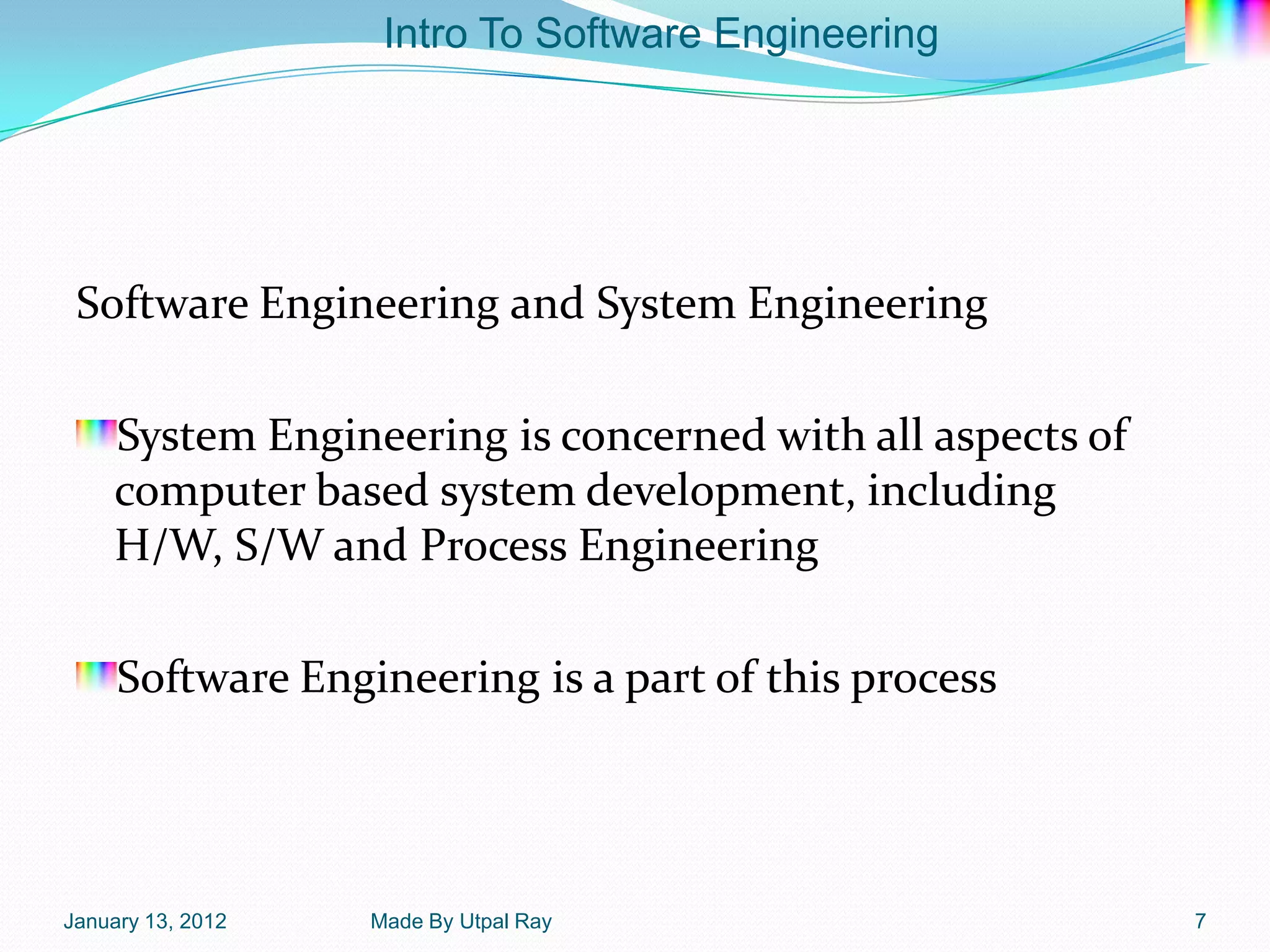 Intro To Software Engineering




 Software Engineering and System Engineering

    System Engineering is concerned with all aspects of
    computer based system development, including
    H/W, S/W and Process Engineering

     Software Engineering is a part of this process




January 13, 2012   Made By Utpal Ray                      7
 