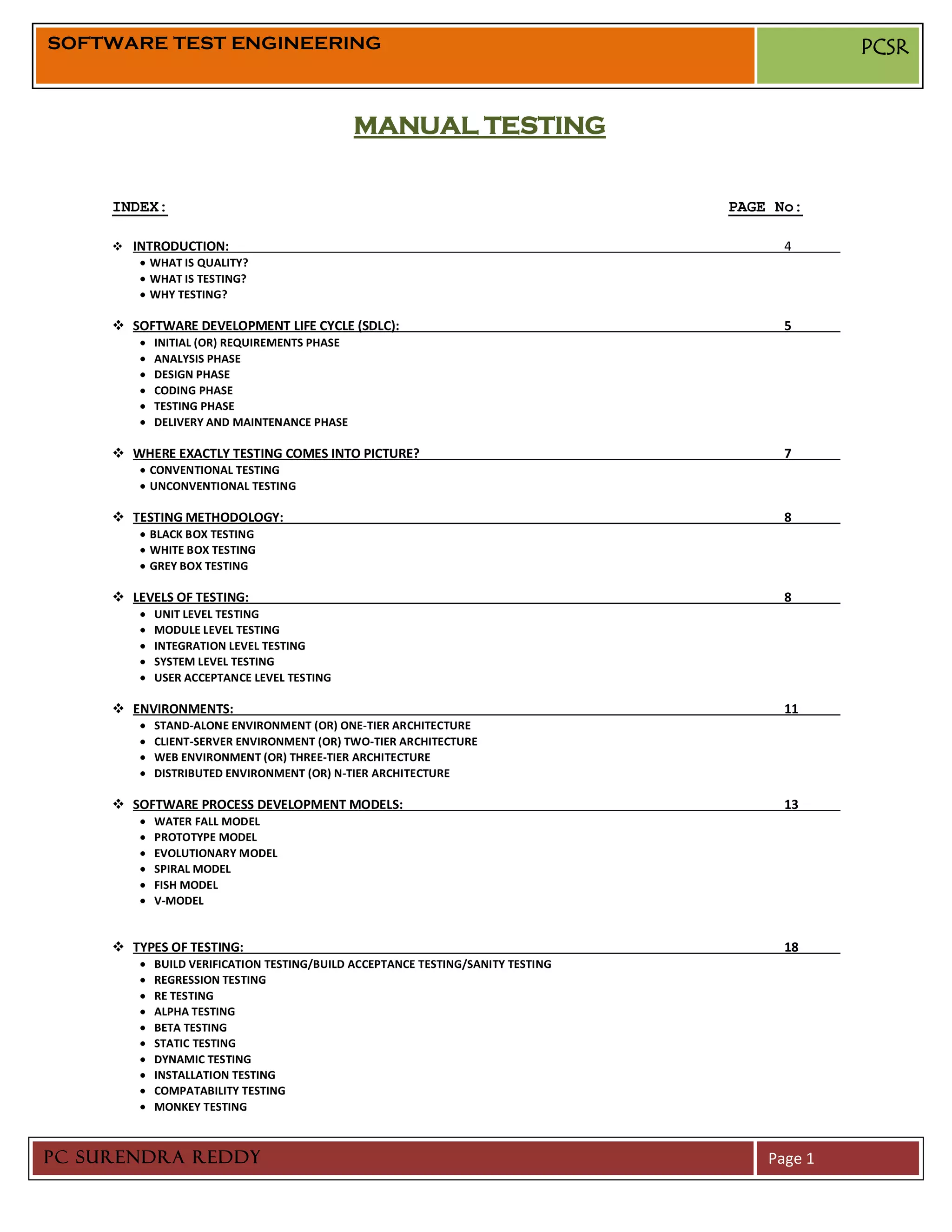 SOFTWARE TEST ENGINEERING                                                                    PCSR


                                             MANUAL TESTING


     INDEX:                                                                     PAGE No:

      INTRODUCTION:                                                                  4
          WHAT IS QUALITY?
          WHAT IS TESTING?
          WHY TESTING?

      SOFTWARE DEVELOPMENT LIFE CYCLE (SDLC):                                        5
           INITIAL (OR) REQUIREMENTS PHASE
           ANALYSIS PHASE
           DESIGN PHASE
           CODING PHASE
           TESTING PHASE
           DELIVERY AND MAINTENANCE PHASE

      WHERE EXACTLY TESTING COMES INTO PICTURE?                                      7
          CONVENTIONAL TESTING
          UNCONVENTIONAL TESTING

      TESTING METHODOLOGY:                                                           8
          BLACK BOX TESTING
          WHITE BOX TESTING
          GREY BOX TESTING

      LEVELS OF TESTING:                                                             8
           UNIT LEVEL TESTING
           MODULE LEVEL TESTING
           INTEGRATION LEVEL TESTING
           SYSTEM LEVEL TESTING
           USER ACCEPTANCE LEVEL TESTING

      ENVIRONMENTS:                                                                  11
           STAND-ALONE ENVIRONMENT (OR) ONE-TIER ARCHITECTURE
           CLIENT-SERVER ENVIRONMENT (OR) TWO-TIER ARCHITECTURE
           WEB ENVIRONMENT (OR) THREE-TIER ARCHITECTURE
           DISTRIBUTED ENVIRONMENT (OR) N-TIER ARCHITECTURE

      SOFTWARE PROCESS DEVELOPMENT MODELS:                                           13
           WATER FALL MODEL
           PROTOTYPE MODEL
           EVOLUTIONARY MODEL
           SPIRAL MODEL
           FISH MODEL
           V-MODEL


      TYPES OF TESTING:                                                              18
           BUILD VERIFICATION TESTING/BUILD ACCEPTANCE TESTING/SANITY TESTING
           REGRESSION TESTING
           RE TESTING
           ALPHA TESTING
           BETA TESTING
           STATIC TESTING
           DYNAMIC TESTING
           INSTALLATION TESTING
           COMPATABILITY TESTING
           MONKEY TESTING



PC SURENDRA REDDY                                                                   Page 1
 