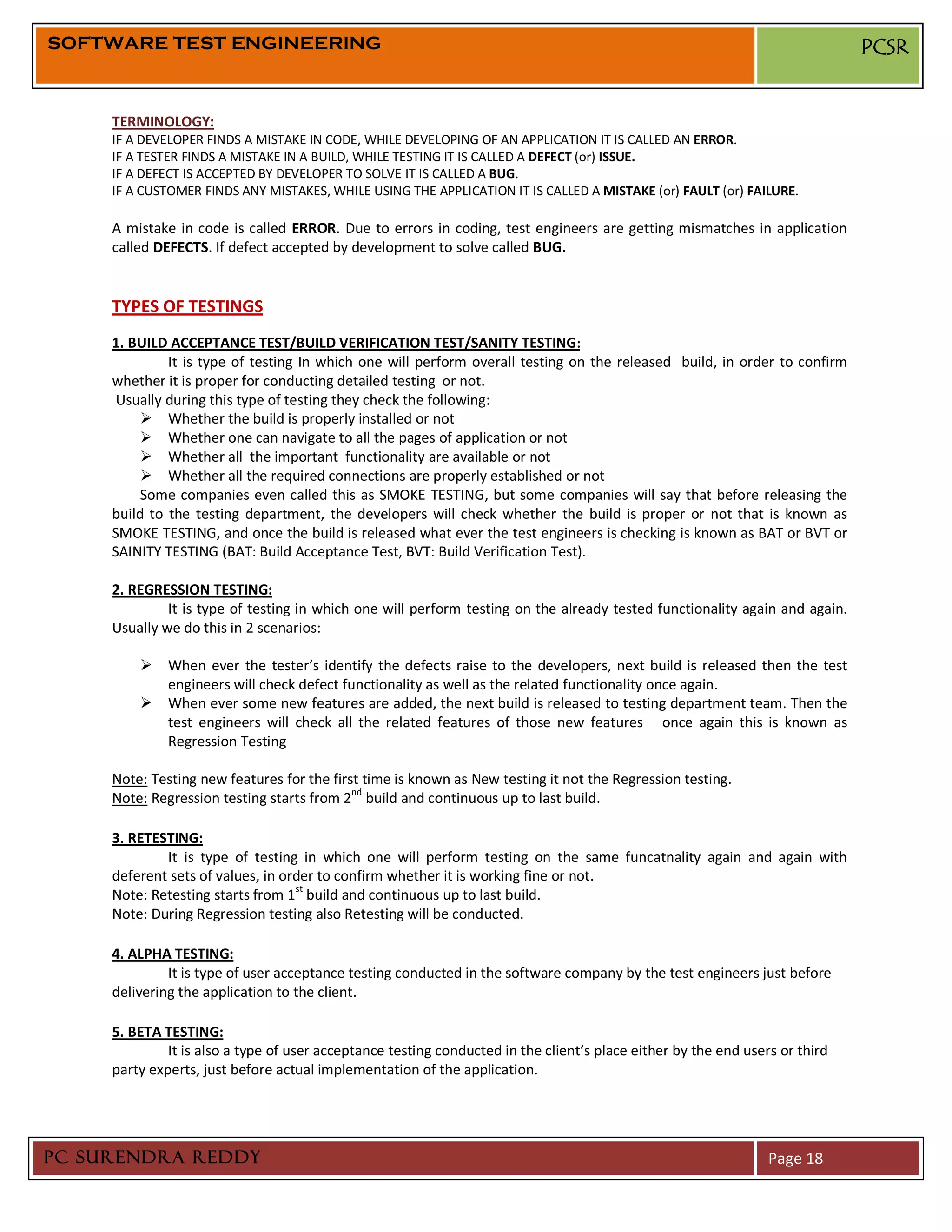 SOFTWARE TEST ENGINEERING                                                                                                     PCSR


     TERMINOLOGY:
     IF A DEVELOPER FINDS A MISTAKE IN CODE, WHILE DEVELOPING OF AN APPLICATION IT IS CALLED AN ERROR.
     IF A TESTER FINDS A MISTAKE IN A BUILD, WHILE TESTING IT IS CALLED A DEFECT (or) ISSUE.
     IF A DEFECT IS ACCEPTED BY DEVELOPER TO SOLVE IT IS CALLED A BUG.
     IF A CUSTOMER FINDS ANY MISTAKES, WHILE USING THE APPLICATION IT IS CALLED A MISTAKE (or) FAULT (or) FAILURE.

     A mistake in code is called ERROR. Due to errors in coding, test engineers are getting mismatches in application
     called DEFECTS. If defect accepted by development to solve called BUG.


     TYPES OF TESTINGS
     1. BUILD ACCEPTANCE TEST/BUILD VERIFICATION TEST/SANITY TESTING:
              It is type of testing In which one will perform overall testing on the released build, in order to confirm
     whether it is proper for conducting detailed testing or not.
      Usually during this type of testing they check the following:
           Whether the build is properly installed or not
           Whether one can navigate to all the pages of application or not
           Whether all the important functionality are available or not
           Whether all the required connections are properly established or not
          Some companies even called this as SMOKE TESTING, but some companies will say that before releasing the
     build to the testing department, the developers will check whether the build is proper or not that is known as
     SMOKE TESTING, and once the build is released what ever the test engineers is checking is known as BAT or BVT or
     SAINITY TESTING (BAT: Build Acceptance Test, BVT: Build Verification Test).

     2. REGRESSION TESTING:
              It is type of testing in which one will perform testing on the already tested functionality again and again.
     Usually we do this in 2 scenarios:

          When ever the tester’s identify the defects raise to the developers, next build is released then the test
           engineers will check defect functionality as well as the related functionality once again.
          When ever some new features are added, the next build is released to testing department team. Then the
           test engineers will check all the related features of those new features once again this is known as
           Regression Testing

     Note: Testing new features for the first time is known as New testing it not the Regression testing.
     Note: Regression testing starts from 2nd build and continuous up to last build.

     3. RETESTING:
             It is type of testing in which one will perform testing on the same funcatnality again and again with
     deferent sets of values, in order to confirm whether it is working fine or not.
                                   st
     Note: Retesting starts from 1 build and continuous up to last build.
     Note: During Regression testing also Retesting will be conducted.

     4. ALPHA TESTING:
              It is type of user acceptance testing conducted in the software company by the test engineers just before
     delivering the application to the client.

     5. BETA TESTING:
              It is also a type of user acceptance testing conducted in the client’s place either by the end users or third
     party experts, just before actual implementation of the application.




PC SURENDRA REDDY                                                                                                Page 18
 