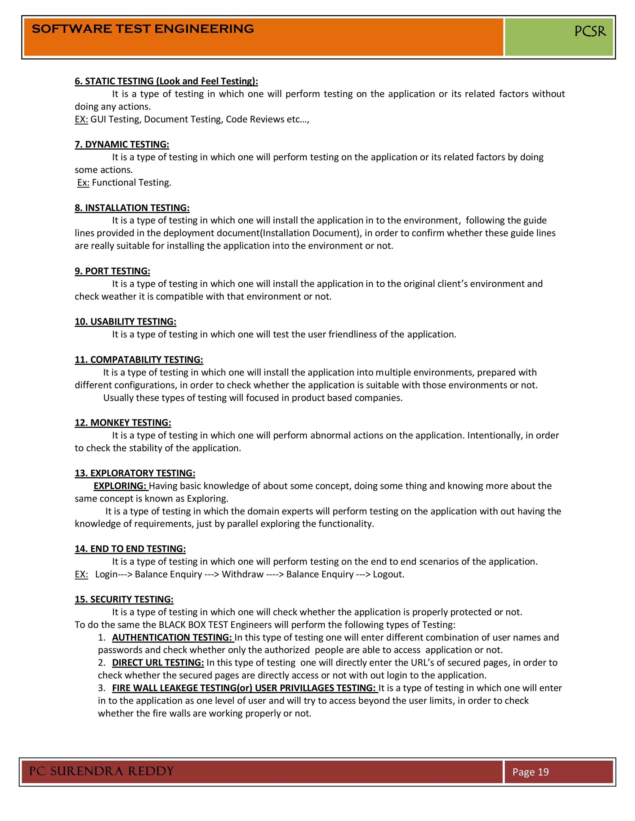 SOFTWARE TEST ENGINEERING                                                                                                      PCSR


     6. STATIC TESTING (Look and Feel Testing):
              It is a type of testing in which one will perform testing on the application or its related factors without
     doing any actions.
     EX: GUI Testing, Document Testing, Code Reviews etc…,

     7. DYNAMIC TESTING:
              It is a type of testing in which one will perform testing on the application or its related factors by doing
     some actions.
      Ex: Functional Testing.

     8. INSTALLATION TESTING:
               It is a type of testing in which one will install the application in to the environment, following the guide
     lines provided in the deployment document(Installation Document), in order to confirm whether these guide lines
     are really suitable for installing the application into the environment or not.

     9. PORT TESTING:
             It is a type of testing in which one will install the application in to the original client’s environment and
     check weather it is compatible with that environment or not.

     10. USABILITY TESTING:
             It is a type of testing in which one will test the user friendliness of the application.

     11. COMPATABILITY TESTING:
            It is a type of testing in which one will install the application into multiple environments, prepared with
     different configurations, in order to check whether the application is suitable with those environments or not.
            Usually these types of testing will focused in product based companies.

     12. MONKEY TESTING:
              It is a type of testing in which one will perform abnormal actions on the application. Intentionally, in order
     to check the stability of the application.

     13. EXPLORATORY TESTING:
          EXPLORING: Having basic knowledge of about some concept, doing some thing and knowing more about the
     same concept is known as Exploring.
            It is a type of testing in which the domain experts will perform testing on the application with out having the
     knowledge of requirements, just by parallel exploring the functionality.

     14. END TO END TESTING:
             It is a type of testing in which one will perform testing on the end to end scenarios of the application.
     EX: Login---> Balance Enquiry ---> Withdraw ----> Balance Enquiry ---> Logout.

     15. SECURITY TESTING:
               It is a type of testing in which one will check whether the application is properly protected or not.
     To do the same the BLACK BOX TEST Engineers will perform the following types of Testing:
           1. AUTHENTICATION TESTING: In this type of testing one will enter different combination of user names and
           passwords and check whether only the authorized people are able to access application or not.
           2. DIRECT URL TESTING: In this type of testing one will directly enter the URL’s of secured pages, in order to
           check whether the secured pages are directly access or not with out login to the application.
           3. FIRE WALL LEAKEGE TESTING(or) USER PRIVILLAGES TESTING: It is a type of testing in which one will enter
           in to the application as one level of user and will try to access beyond the user limits, in order to check
           whether the fire walls are working properly or not.




PC SURENDRA REDDY                                                                                                 Page 19
 