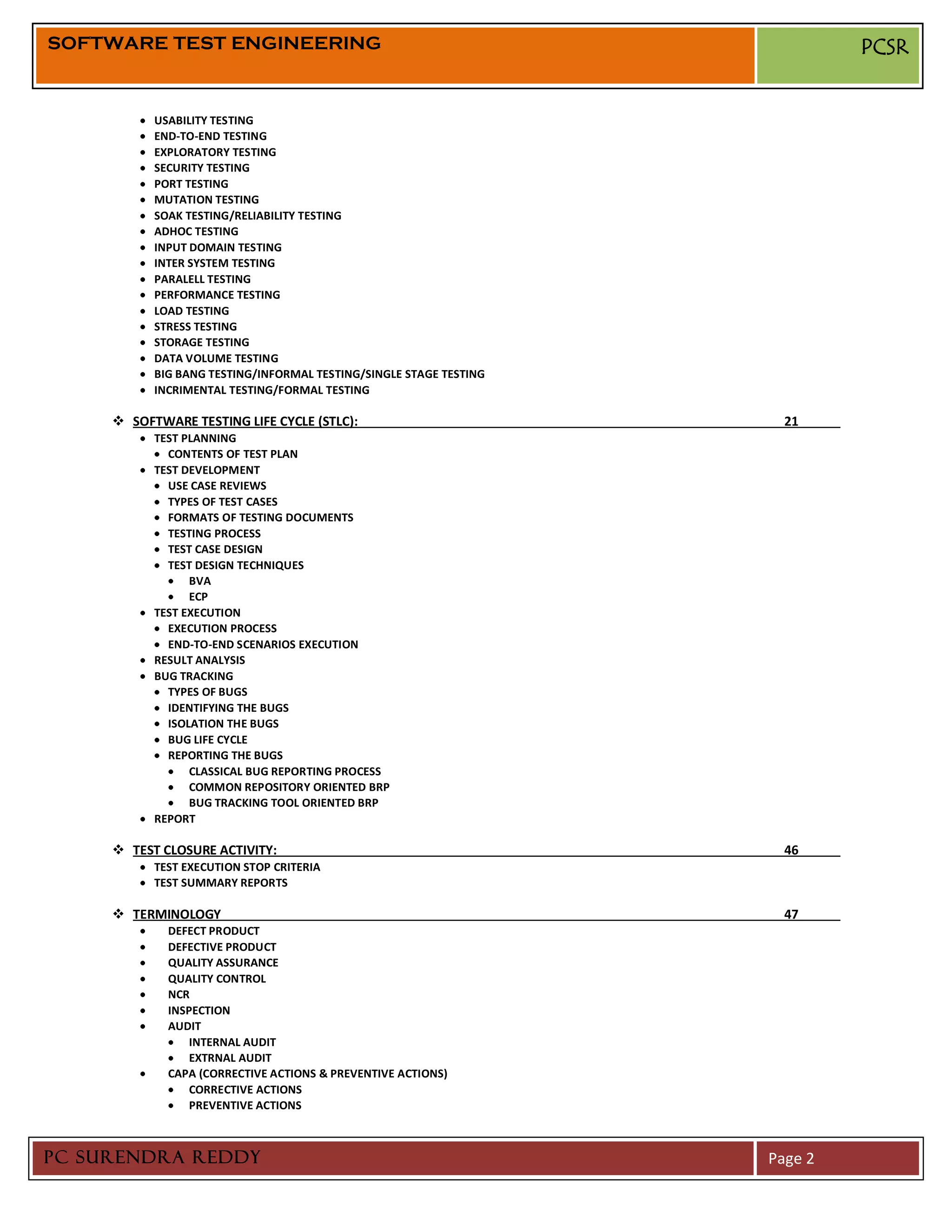 SOFTWARE TEST ENGINEERING                                                    PCSR


           USABILITY TESTING
           END-TO-END TESTING
           EXPLORATORY TESTING
           SECURITY TESTING
           PORT TESTING
           MUTATION TESTING
           SOAK TESTING/RELIABILITY TESTING
           ADHOC TESTING
           INPUT DOMAIN TESTING
           INTER SYSTEM TESTING
           PARALELL TESTING
           PERFORMANCE TESTING
           LOAD TESTING
           STRESS TESTING
           STORAGE TESTING
           DATA VOLUME TESTING
           BIG BANG TESTING/INFORMAL TESTING/SINGLE STAGE TESTING
           INCRIMENTAL TESTING/FORMAL TESTING

      SOFTWARE TESTING LIFE CYCLE (STLC):                            21
           TEST PLANNING
             CONTENTS OF TEST PLAN
           TEST DEVELOPMENT
             USE CASE REVIEWS
             TYPES OF TEST CASES
             FORMATS OF TESTING DOCUMENTS
             TESTING PROCESS
             TEST CASE DESIGN
             TEST DESIGN TECHNIQUES
                 BVA
                 ECP
           TEST EXECUTION
             EXECUTION PROCESS
             END-TO-END SCENARIOS EXECUTION
           RESULT ANALYSIS
           BUG TRACKING
             TYPES OF BUGS
             IDENTIFYING THE BUGS
             ISOLATION THE BUGS
             BUG LIFE CYCLE
             REPORTING THE BUGS
                 CLASSICAL BUG REPORTING PROCESS
                 COMMON REPOSITORY ORIENTED BRP
                 BUG TRACKING TOOL ORIENTED BRP
           REPORT

      TEST CLOSURE ACTIVITY:                                         46
           TEST EXECUTION STOP CRITERIA
           TEST SUMMARY REPORTS

      TERMINOLOGY                                                    47
             DEFECT PRODUCT
             DEFECTIVE PRODUCT
             QUALITY ASSURANCE
             QUALITY CONTROL
             NCR
             INSPECTION
             AUDIT
                 INTERNAL AUDIT
                 EXTRNAL AUDIT
             CAPA (CORRECTIVE ACTIONS & PREVENTIVE ACTIONS)
                 CORRECTIVE ACTIONS
                 PREVENTIVE ACTIONS



PC SURENDRA REDDY                                                   Page 2
 