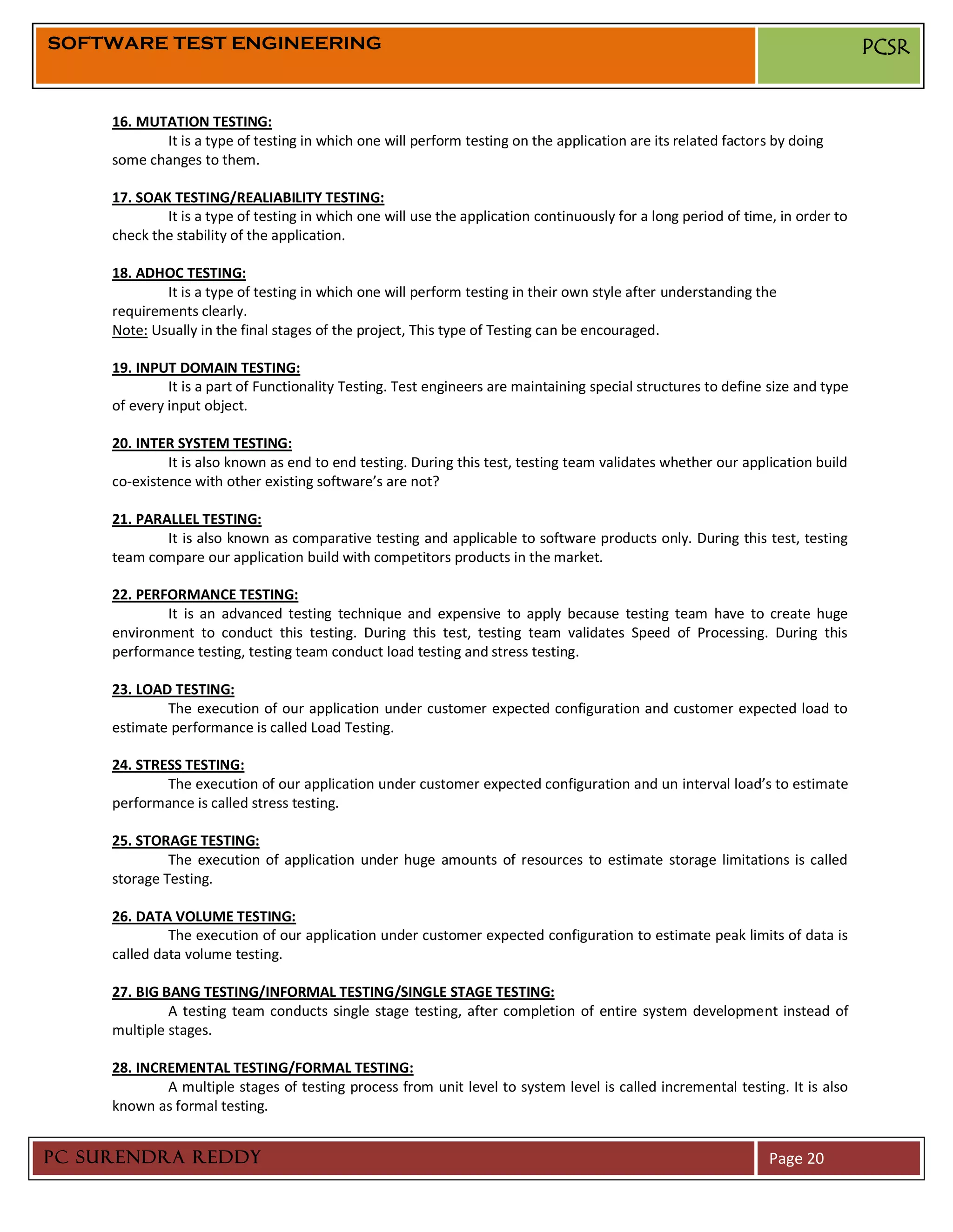 SOFTWARE TEST ENGINEERING                                                                                                        PCSR


     16. MUTATION TESTING:
            It is a type of testing in which one will perform testing on the application are its related factors by doing
     some changes to them.

     17. SOAK TESTING/REALIABILITY TESTING:
             It is a type of testing in which one will use the application continuously for a long period of time, in order to
     check the stability of the application.

     18. ADHOC TESTING:
             It is a type of testing in which one will perform testing in their own style after understanding the
     requirements clearly.
     Note: Usually in the final stages of the project, This type of Testing can be encouraged.

     19. INPUT DOMAIN TESTING:
              It is a part of Functionality Testing. Test engineers are maintaining special structures to define size and type
     of every input object.

     20. INTER SYSTEM TESTING:
              It is also known as end to end testing. During this test, testing team validates whether our application build
     co-existence with other existing software’s are not?

     21. PARALLEL TESTING:
             It is also known as comparative testing and applicable to software products only. During this test, testing
     team compare our application build with competitors products in the market.

     22. PERFORMANCE TESTING:
             It is an advanced testing technique and expensive to apply because testing team have to create huge
     environment to conduct this testing. During this test, testing team validates Speed of Processing. During this
     performance testing, testing team conduct load testing and stress testing.

     23. LOAD TESTING:
             The execution of our application under customer expected configuration and customer expected load to
     estimate performance is called Load Testing.

     24. STRESS TESTING:
             The execution of our application under customer expected configuration and un interval load’s to estimate
     performance is called stress testing.

     25. STORAGE TESTING:
              The execution of application under huge amounts of resources to estimate storage limitations is called
     storage Testing.

     26. DATA VOLUME TESTING:
              The execution of our application under customer expected configuration to estimate peak limits of data is
     called data volume testing.

     27. BIG BANG TESTING/INFORMAL TESTING/SINGLE STAGE TESTING:
              A testing team conducts single stage testing, after completion of entire system development instead of
     multiple stages.

     28. INCREMENTAL TESTING/FORMAL TESTING:
             A multiple stages of testing process from unit level to system level is called incremental testing. It is also
     known as formal testing.


PC SURENDRA REDDY                                                                                                Page 20
 