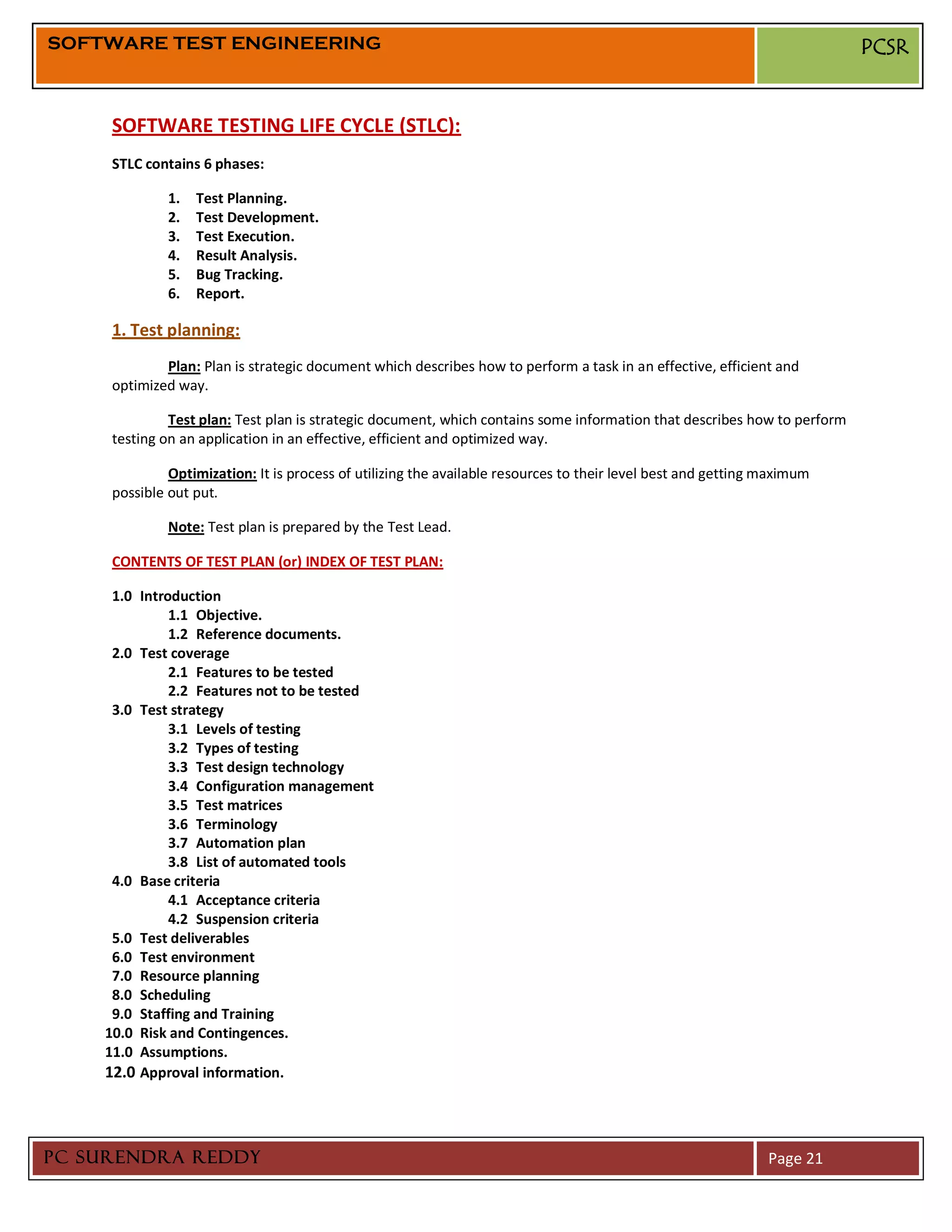 SOFTWARE TEST ENGINEERING                                                                                                 PCSR


     SOFTWARE TESTING LIFE CYCLE (STLC):
     STLC contains 6 phases:

              1.   Test Planning.
              2.   Test Development.
              3.   Test Execution.
              4.   Result Analysis.
              5.   Bug Tracking.
              6.   Report.

     1. Test planning:
             Plan: Plan is strategic document which describes how to perform a task in an effective, efficient and
     optimized way.

              Test plan: Test plan is strategic document, which contains some information that describes how to perform
     testing on an application in an effective, efficient and optimized way.

              Optimization: It is process of utilizing the available resources to their level best and getting maximum
     possible out put.

              Note: Test plan is prepared by the Test Lead.

     CONTENTS OF TEST PLAN (or) INDEX OF TEST PLAN:

     1.0 Introduction
              1.1 Objective.
              1.2 Reference documents.
     2.0 Test coverage
              2.1 Features to be tested
              2.2 Features not to be tested
     3.0 Test strategy
              3.1 Levels of testing
              3.2 Types of testing
              3.3 Test design technology
              3.4 Configuration management
              3.5 Test matrices
              3.6 Terminology
              3.7 Automation plan
              3.8 List of automated tools
     4.0 Base criteria
              4.1 Acceptance criteria
              4.2 Suspension criteria
     5.0 Test deliverables
     6.0 Test environment
     7.0 Resource planning
     8.0 Scheduling
     9.0 Staffing and Training
    10.0 Risk and Contingences.
    11.0 Assumptions.
    12.0 Approval information.



PC SURENDRA REDDY                                                                                              Page 21
 