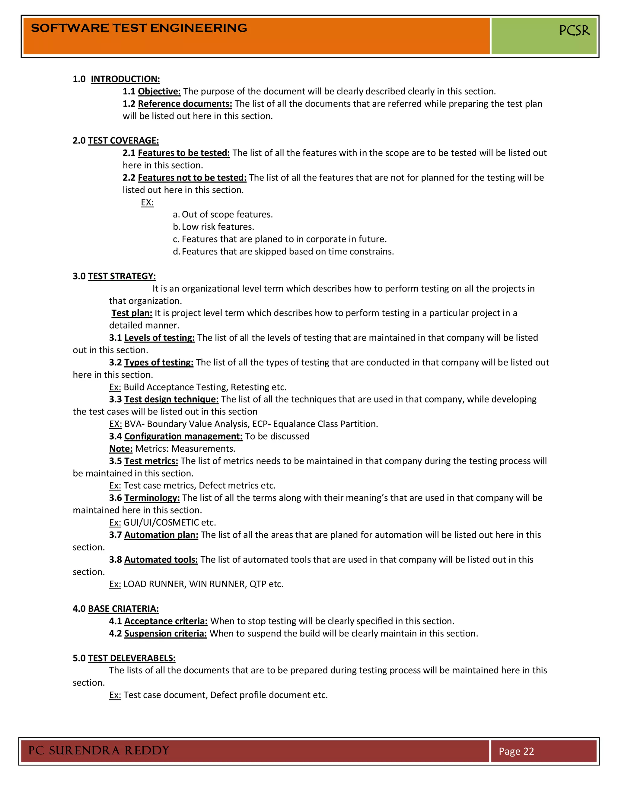 SOFTWARE TEST ENGINEERING                                                                                                         PCSR


     1.0 INTRODUCTION:
               1.1 Objective: The purpose of the document will be clearly described clearly in this section.
               1.2 Reference documents: The list of all the documents that are referred while preparing the test plan
               will be listed out here in this section.

     2.0 TEST COVERAGE:
                2.1 Features to be tested: The list of all the features with in the scope are to be tested will be listed out
                here in this section.
                2.2 Features not to be tested: The list of all the features that are not for planned for the testing will be
                listed out here in this section.
                     EX:
                             a. Out of scope features.
                             b. Low risk features.
                             c. Features that are planed to in corporate in future.
                             d. Features that are skipped based on time constrains.

     3.0 TEST STRATEGY:
                          It is an organizational level term which describes how to perform testing on all the projects in
               that organization.
                Test plan: It is project level term which describes how to perform testing in a particular project in a
               detailed manner.
               3.1 Levels of testing: The list of all the levels of testing that are maintained in that company will be listed
     out in this section.
               3.2 Types of testing: The list of all the types of testing that are conducted in that company will be listed out
     here in this section.
               Ex: Build Acceptance Testing, Retesting etc.
               3.3 Test design technique: The list of all the techniques that are used in that company, while developing
     the test cases will be listed out in this section
               EX: BVA- Boundary Value Analysis, ECP- Equalance Class Partition.
               3.4 Configuration management: To be discussed
               Note: Metrics: Measurements.
               3.5 Test metrics: The list of metrics needs to be maintained in that company during the testing process will
     be maintained in this section.
               Ex: Test case metrics, Defect metrics etc.
               3.6 Terminology: The list of all the terms along with their meaning’s that are used in that company will be
     maintained here in this section.
               Ex: GUI/UI/COSMETIC etc.
               3.7 Automation plan: The list of all the areas that are planed for automation will be listed out here in this
     section.
               3.8 Automated tools: The list of automated tools that are used in that company will be listed out in this
     section.
               Ex: LOAD RUNNER, WIN RUNNER, QTP etc.

     4.0 BASE CRIATERIA:
             4.1 Acceptance criteria: When to stop testing will be clearly specified in this section.
             4.2 Suspension criteria: When to suspend the build will be clearly maintain in this section.

     5.0 TEST DELEVERABELS:
              The lists of all the documents that are to be prepared during testing process will be maintained here in this
     section.
              Ex: Test case document, Defect profile document etc.




PC SURENDRA REDDY                                                                                                 Page 22
 