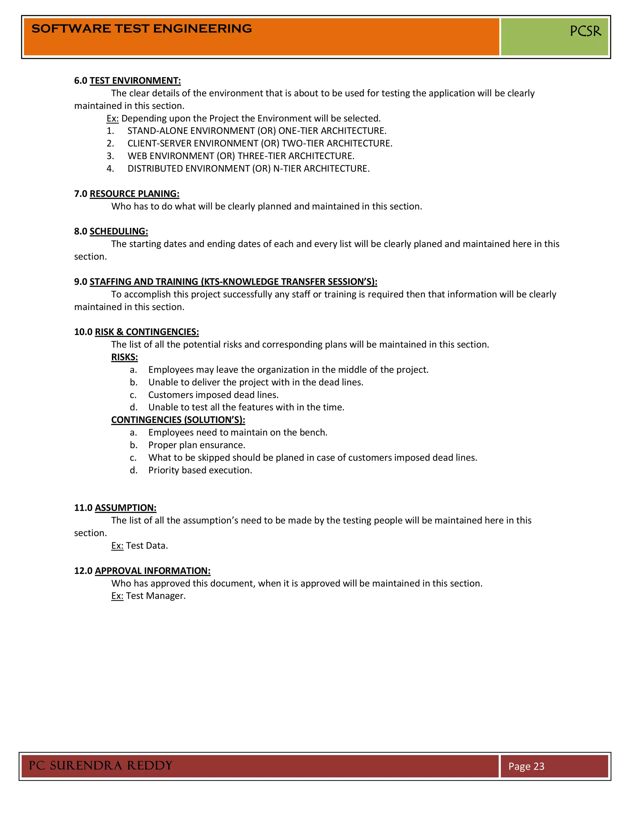 SOFTWARE TEST ENGINEERING                                                                                                      PCSR


     6.0 TEST ENVIRONMENT:
              The clear details of the environment that is about to be used for testing the application will be clearly
     maintained in this section.
            Ex: Depending upon the Project the Environment will be selected.
            1. STAND-ALONE ENVIRONMENT (OR) ONE-TIER ARCHITECTURE.
            2. CLIENT-SERVER ENVIRONMENT (OR) TWO-TIER ARCHITECTURE.
            3. WEB ENVIRONMENT (OR) THREE-TIER ARCHITECTURE.
            4. DISTRIBUTED ENVIRONMENT (OR) N-TIER ARCHITECTURE.

     7.0 RESOURCE PLANING:
             Who has to do what will be clearly planned and maintained in this section.

     8.0 SCHEDULING:
              The starting dates and ending dates of each and every list will be clearly planed and maintained here in this
     section.

     9.0 STAFFING AND TRAINING (KTS-KNOWLEDGE TRANSFER SESSION’S):
             To accomplish this project successfully any staff or training is required then that information will be clearly
     maintained in this section.

     10.0 RISK & CONTINGENCIES:
             The list of all the potential risks and corresponding plans will be maintained in this section.
             RISKS:
                  a. Employees may leave the organization in the middle of the project.
                  b. Unable to deliver the project with in the dead lines.
                  c. Customers imposed dead lines.
                  d. Unable to test all the features with in the time.
             CONTINGENCIES (SOLUTION’S):
                  a. Employees need to maintain on the bench.
                  b. Proper plan ensurance.
                  c. What to be skipped should be planed in case of customers imposed dead lines.
                  d. Priority based execution.


     11.0 ASSUMPTION:
              The list of all the assumption’s need to be made by the testing people will be maintained here in this
     section.
              Ex: Test Data.

     12.0 APPROVAL INFORMATION:
             Who has approved this document, when it is approved will be maintained in this section.
             Ex: Test Manager.




PC SURENDRA REDDY                                                                                               Page 23
 