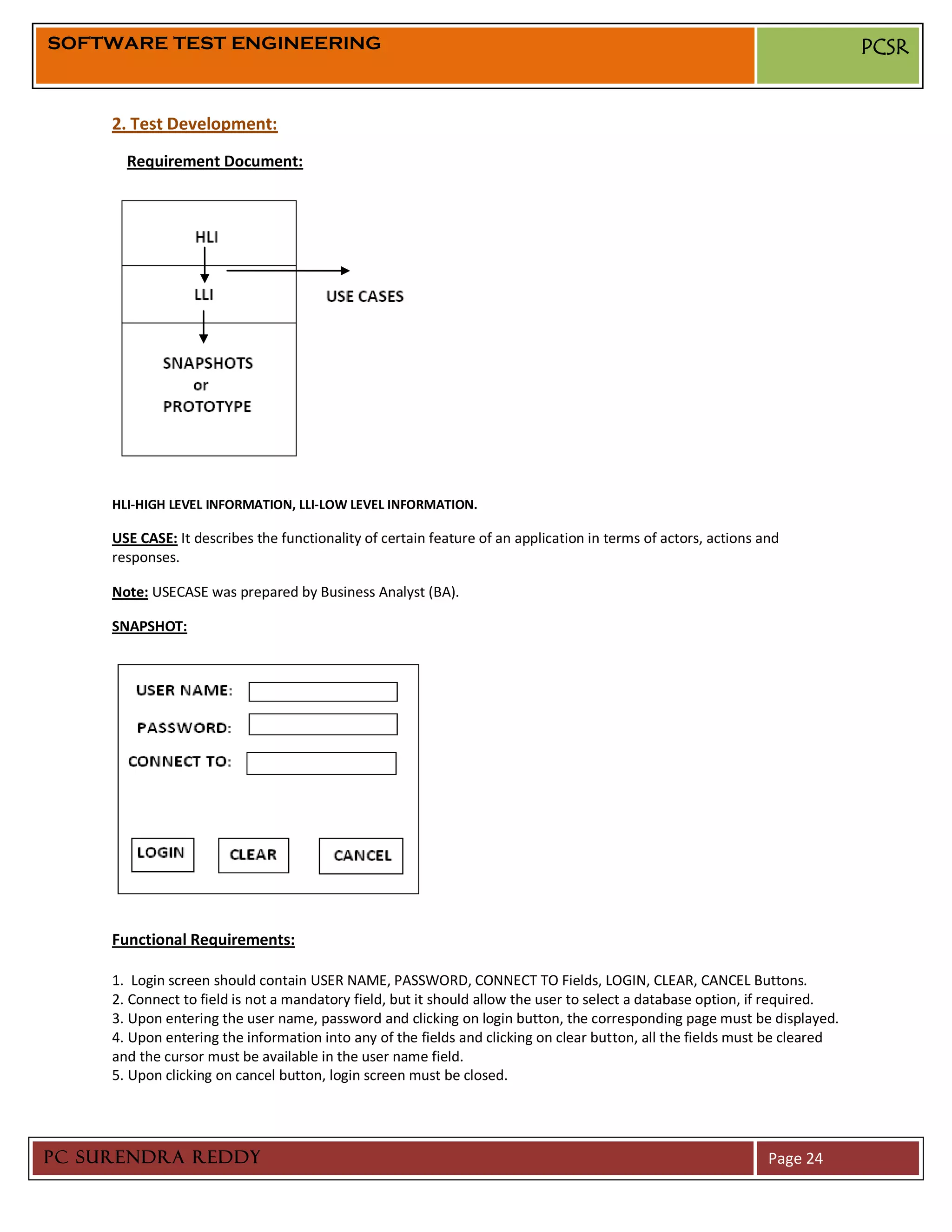 SOFTWARE TEST ENGINEERING                                                                                                   PCSR


     2. Test Development:
       Requirement Document:




     HLI-HIGH LEVEL INFORMATION, LLI-LOW LEVEL INFORMATION.

     USE CASE: It describes the functionality of certain feature of an application in terms of actors, actions and
     responses.

     Note: USECASE was prepared by Business Analyst (BA).

     SNAPSHOT:




     Functional Requirements:

     1. Login screen should contain USER NAME, PASSWORD, CONNECT TO Fields, LOGIN, CLEAR, CANCEL Buttons.
     2. Connect to field is not a mandatory field, but it should allow the user to select a database option, if required.
     3. Upon entering the user name, password and clicking on login button, the corresponding page must be displayed.
     4. Upon entering the information into any of the fields and clicking on clear button, all the fields must be cleared
     and the cursor must be available in the user name field.
     5. Upon clicking on cancel button, login screen must be closed.




PC SURENDRA REDDY                                                                                               Page 24
 