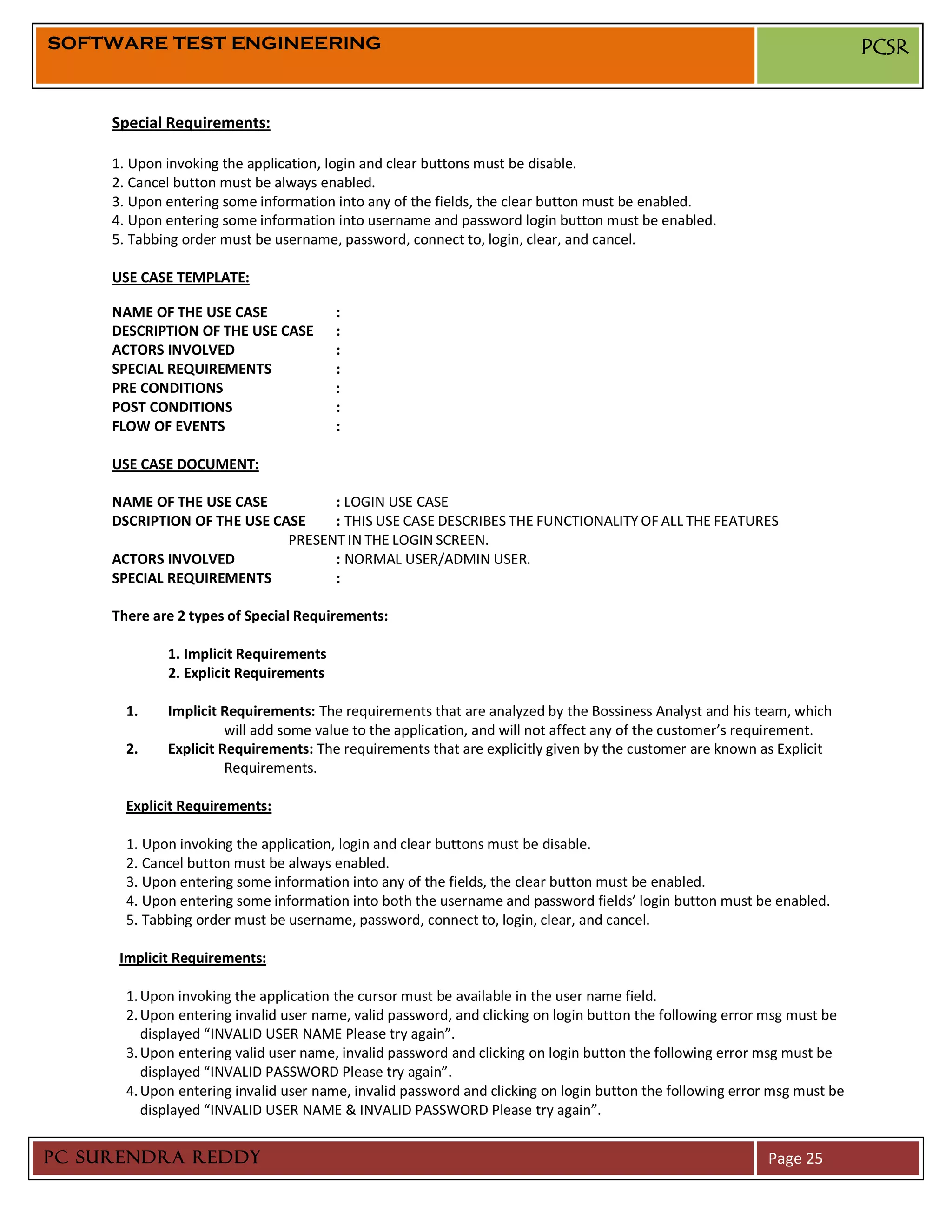 SOFTWARE TEST ENGINEERING                                                                                                  PCSR


     Special Requirements:

     1. Upon invoking the application, login and clear buttons must be disable.
     2. Cancel button must be always enabled.
     3. Upon entering some information into any of the fields, the clear button must be enabled.
     4. Upon entering some information into username and password login button must be enabled.
     5. Tabbing order must be username, password, connect to, login, clear, and cancel.

     USE CASE TEMPLATE:

     NAME OF THE USE CASE               :
     DESCRIPTION OF THE USE CASE        :
     ACTORS INVOLVED                    :
     SPECIAL REQUIREMENTS               :
     PRE CONDITIONS                     :
     POST CONDITIONS                    :
     FLOW OF EVENTS                     :

     USE CASE DOCUMENT:

     NAME OF THE USE CASE          : LOGIN USE CASE
     DSCRIPTION OF THE USE CASE    : THIS USE CASE DESCRIBES THE FUNCTIONALITY OF ALL THE FEATURES
                             PRESENT IN THE LOGIN SCREEN.
     ACTORS INVOLVED               : NORMAL USER/ADMIN USER.
     SPECIAL REQUIREMENTS          :

     There are 2 types of Special Requirements:

             1. Implicit Requirements
             2. Explicit Requirements

       1.    Implicit Requirements: The requirements that are analyzed by the Bossiness Analyst and his team, which
                       will add some value to the application, and will not affect any of the customer’s requirement.
       2.    Explicit Requirements: The requirements that are explicitly given by the customer are known as Explicit
                       Requirements.

       Explicit Requirements:

       1. Upon invoking the application, login and clear buttons must be disable.
       2. Cancel button must be always enabled.
       3. Upon entering some information into any of the fields, the clear button must be enabled.
       4. Upon entering some information into both the username and password fields’ login button must be enabled.
       5. Tabbing order must be username, password, connect to, login, clear, and cancel.

      Implicit Requirements:

       1. Upon invoking the application the cursor must be available in the user name field.
       2. Upon entering invalid user name, valid password, and clicking on login button the following error msg must be
          displayed “INVALID USER NAME Please try again”.
       3. Upon entering valid user name, invalid password and clicking on login button the following error msg must be
          displayed “INVALID PASSWORD Please try again”.
       4. Upon entering invalid user name, invalid password and clicking on login button the following error msg must be
          displayed “INVALID USER NAME & INVALID PASSWORD Please try again”.


PC SURENDRA REDDY                                                                                           Page 25
 