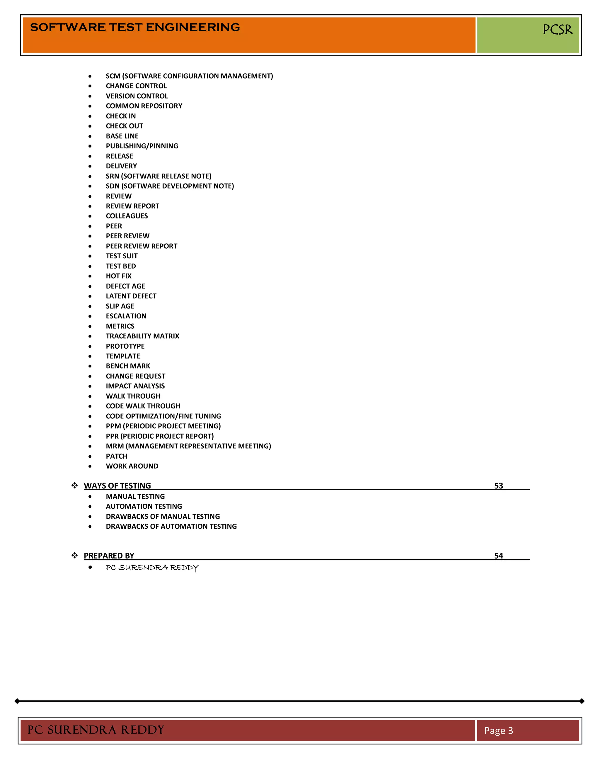 SOFTWARE TEST ENGINEERING                                      PCSR


            SCM (SOFTWARE CONFIGURATION MANAGEMENT)
            CHANGE CONTROL
            VERSION CONTROL
            COMMON REPOSITORY
            CHECK IN
            CHECK OUT
            BASE LINE
            PUBLISHING/PINNING
            RELEASE
            DELIVERY
            SRN (SOFTWARE RELEASE NOTE)
            SDN (SOFTWARE DEVELOPMENT NOTE)
            REVIEW
            REVIEW REPORT
            COLLEAGUES
            PEER
            PEER REVIEW
            PEER REVIEW REPORT
            TEST SUIT
            TEST BED
            HOT FIX
            DEFECT AGE
            LATENT DEFECT
            SLIP AGE
            ESCALATION
            METRICS
            TRACEABILITY MATRIX
            PROTOTYPE
            TEMPLATE
            BENCH MARK
            CHANGE REQUEST
            IMPACT ANALYSIS
            WALK THROUGH
            CODE WALK THROUGH
            CODE OPTIMIZATION/FINE TUNING
            PPM (PERIODIC PROJECT MEETING)
            PPR (PERIODIC PROJECT REPORT)
            MRM (MANAGEMENT REPRESENTATIVE MEETING)
            PATCH
            WORK AROUND

      WAYS OF TESTING                                  53
            MANUAL TESTING
            AUTOMATION TESTING
            DRAWBACKS OF MANUAL TESTING
            DRAWBACKS OF AUTOMATION TESTING


      PREPARED BY                                      54
            PC SURENDRA REDDY




PC SURENDRA REDDY                                     Page 3
 