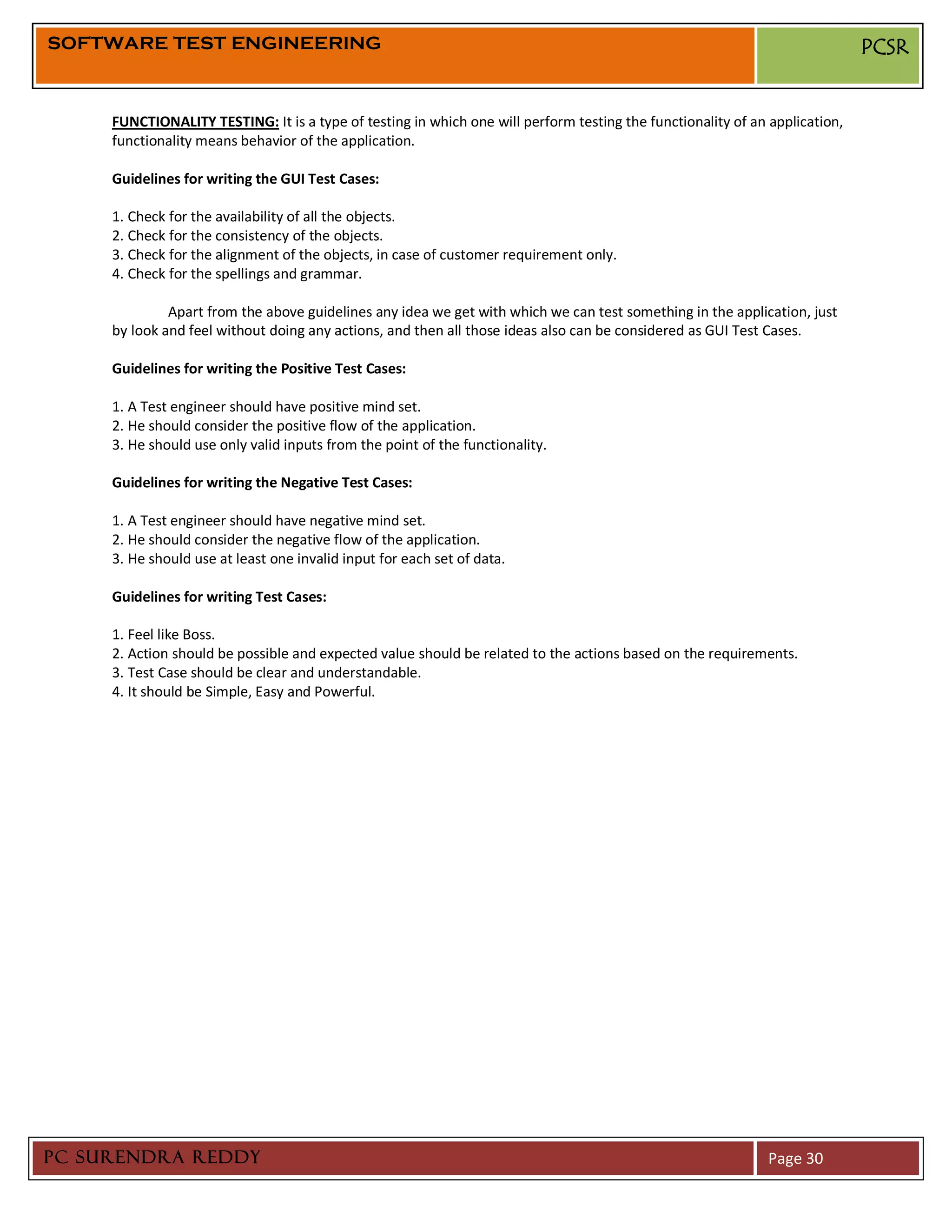SOFTWARE TEST ENGINEERING                                                                                                    PCSR


     FUNCTIONALITY TESTING: It is a type of testing in which one will perform testing the functionality of an application,
     functionality means behavior of the application.

     Guidelines for writing the GUI Test Cases:

     1. Check for the availability of all the objects.
     2. Check for the consistency of the objects.
     3. Check for the alignment of the objects, in case of customer requirement only.
     4. Check for the spellings and grammar.

              Apart from the above guidelines any idea we get with which we can test something in the application, just
     by look and feel without doing any actions, and then all those ideas also can be considered as GUI Test Cases.

     Guidelines for writing the Positive Test Cases:

     1. A Test engineer should have positive mind set.
     2. He should consider the positive flow of the application.
     3. He should use only valid inputs from the point of the functionality.

     Guidelines for writing the Negative Test Cases:

     1. A Test engineer should have negative mind set.
     2. He should consider the negative flow of the application.
     3. He should use at least one invalid input for each set of data.

     Guidelines for writing Test Cases:

     1. Feel like Boss.
     2. Action should be possible and expected value should be related to the actions based on the requirements.
     3. Test Case should be clear and understandable.
     4. It should be Simple, Easy and Powerful.




PC SURENDRA REDDY                                                                                             Page 30
 