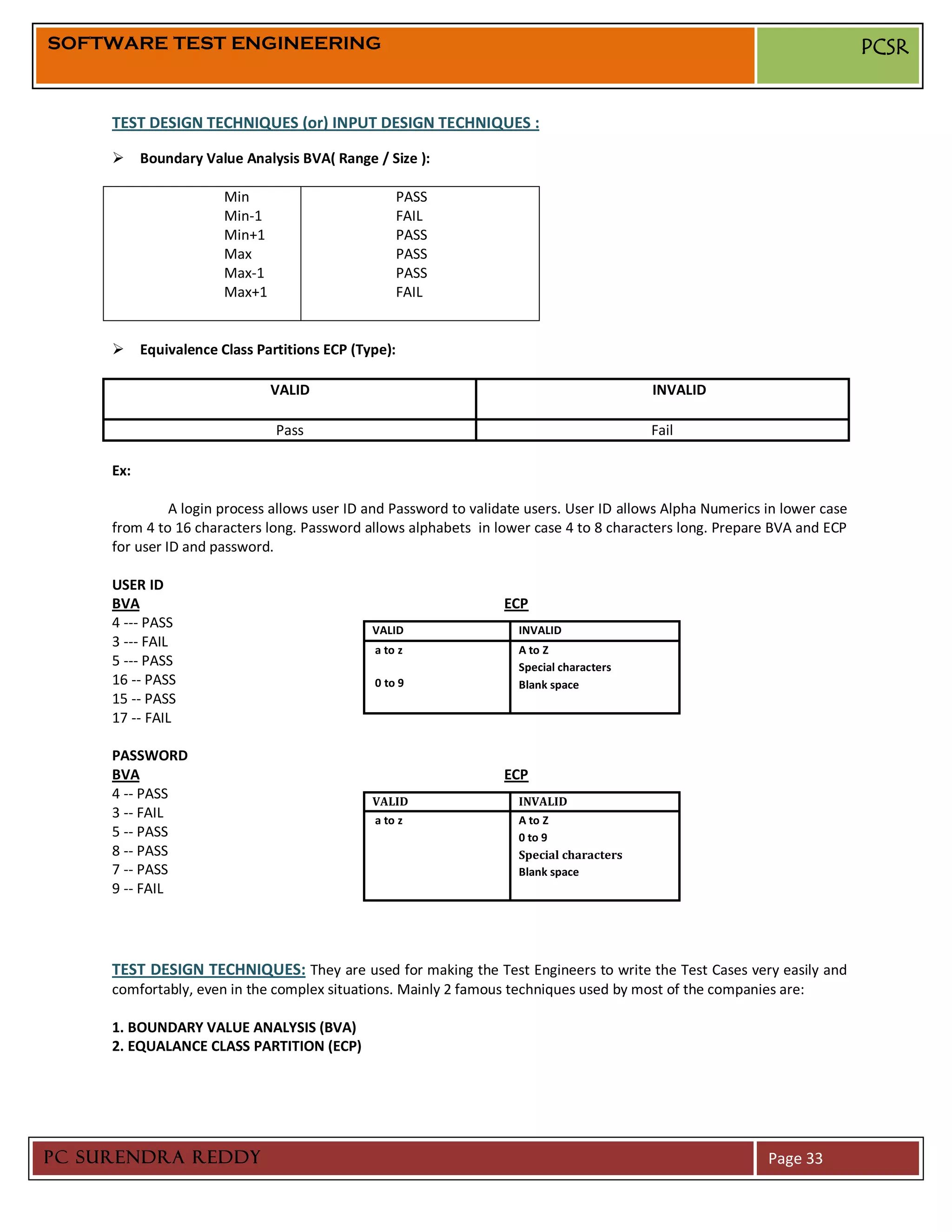 SOFTWARE TEST ENGINEERING                                                                                                   PCSR


     TEST DESIGN TECHNIQUES (or) INPUT DESIGN TECHNIQUES :

      Boundary Value Analysis BVA( Range / Size ):

                      Min                         PASS
                      Min-1                       FAIL
                      Min+1                       PASS
                      Max                         PASS
                      Max-1                       PASS
                      Max+1                       FAIL


      Equivalence Class Partitions ECP (Type):

                              VALID                                                       INVALID

                              Pass                                                        Fail

     Ex:

               A login process allows user ID and Password to validate users. User ID allows Alpha Numerics in lower case
     from 4 to 16 characters long. Password allows alphabets in lower case 4 to 8 characters long. Prepare BVA and ECP
     for user ID and password.

     USER ID
     BVA                                                          ECP
     4 --- PASS                               VALID                  INVALID
     3 --- FAIL                               a to z                 A to Z
     5 --- PASS                                                      Special characters
     16 -- PASS                               0 to 9                 Blank space
     15 -- PASS
     17 -- FAIL

     PASSWORD
     BVA                                                          ECP
     4 -- PASS                                VALID                  INVALID
     3 -- FAIL                                a to z                 A to Z
     5 -- PASS                                                       0 to 9
     8 -- PASS                                                       Special characters
     7 -- PASS                                                       Blank space
     9 -- FAIL




     TEST DESIGN TECHNIQUES: They are used for making the Test Engineers to write the Test Cases very easily and
     comfortably, even in the complex situations. Mainly 2 famous techniques used by most of the companies are:

     1. BOUNDARY VALUE ANALYSIS (BVA)
     2. EQUALANCE CLASS PARTITION (ECP)




PC SURENDRA REDDY                                                                                           Page 33
 