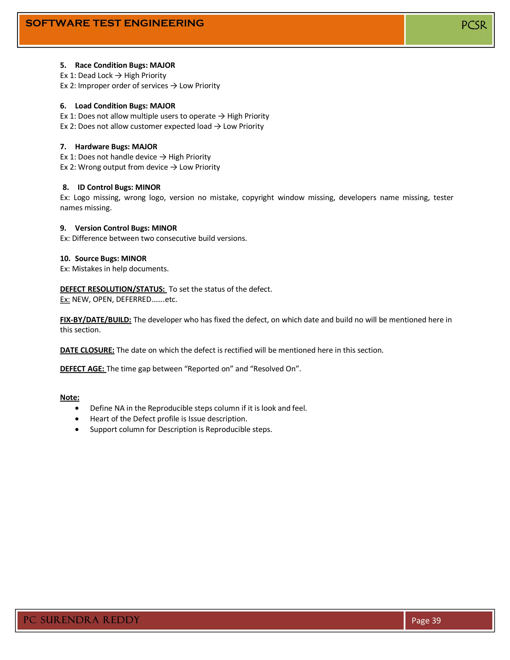 SOFTWARE TEST ENGINEERING                                                                                              PCSR


     5. Race Condition Bugs: MAJOR
     Ex 1: Dead Lock → High Priority
     Ex 2: Improper order of services → Low Priority

     6. Load Condition Bugs: MAJOR
     Ex 1: Does not allow multiple users to operate → High Priority
     Ex 2: Does not allow customer expected load → Low Priority

     7. Hardware Bugs: MAJOR
     Ex 1: Does not handle device → High Priority
     Ex 2: Wrong output from device → Low Priority

      8. ID Control Bugs: MINOR
     Ex: Logo missing, wrong logo, version no mistake, copyright window missing, developers name missing, tester
     names missing.

     9. Version Control Bugs: MINOR
     Ex: Difference between two consecutive build versions.

     10. Source Bugs: MINOR
     Ex: Mistakes in help documents.

     DEFECT RESOLUTION/STATUS: To set the status of the defect.
     Ex: NEW, OPEN, DEFERRED…….etc.

     FIX-BY/DATE/BUILD: The developer who has fixed the defect, on which date and build no will be mentioned here in
     this section.

     DATE CLOSURE: The date on which the defect is rectified will be mentioned here in this section.

     DEFECT AGE: The time gap between “Reported on” and “Resolved On”.


     Note:
             Define NA in the Reproducible steps column if it is look and feel.
             Heart of the Defect profile is Issue description.
             Support column for Description is Reproducible steps.




PC SURENDRA REDDY                                                                                       Page 39
 